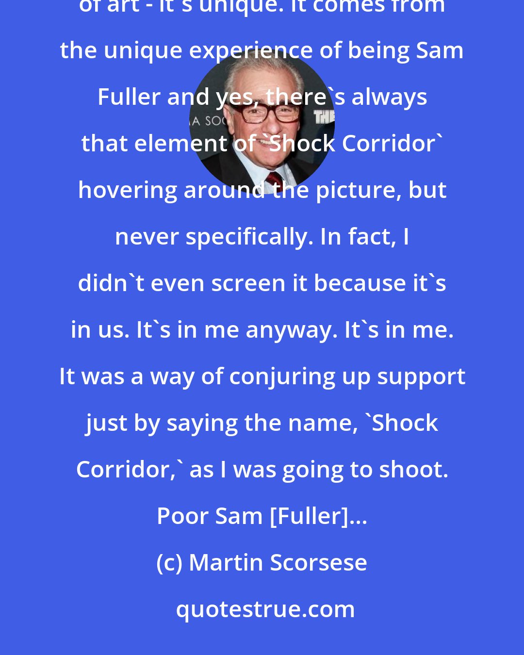 Martin Scorsese: Sam Fuller and 'Shock Corridor' can only be conjured as a mantra. 'Shock Corridor' is a classic work of art - it's unique. It comes from the unique experience of being Sam Fuller and yes, there's always that element of 'Shock Corridor' hovering around the picture, but never specifically. In fact, I didn't even screen it because it's in us. It's in me anyway. It's in me. It was a way of conjuring up support just by saying the name, 'Shock Corridor,' as I was going to shoot. Poor Sam [Fuller]...