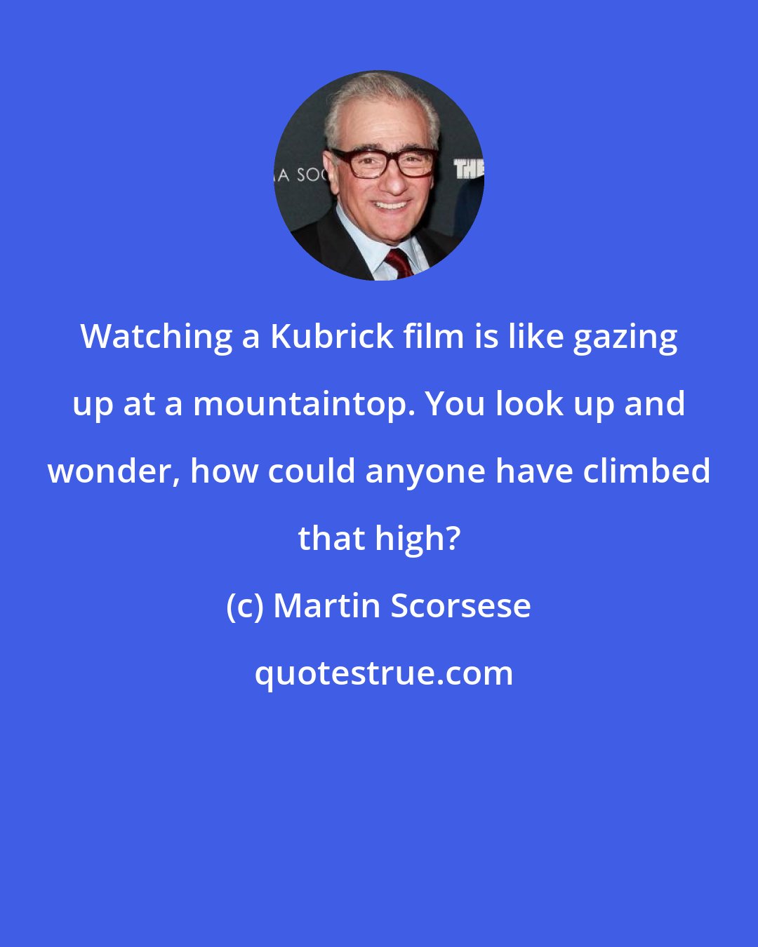 Martin Scorsese: Watching a Kubrick film is like gazing up at a mountaintop. You look up and wonder, how could anyone have climbed that high?