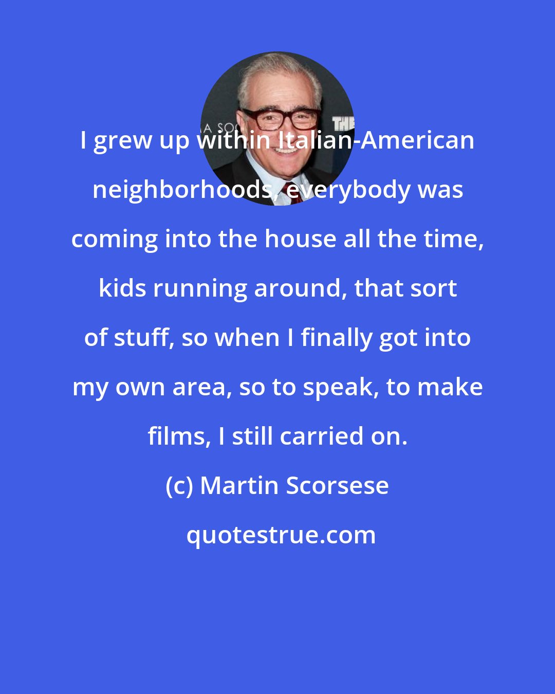 Martin Scorsese: I grew up within Italian-American neighborhoods, everybody was coming into the house all the time, kids running around, that sort of stuff, so when I finally got into my own area, so to speak, to make films, I still carried on.