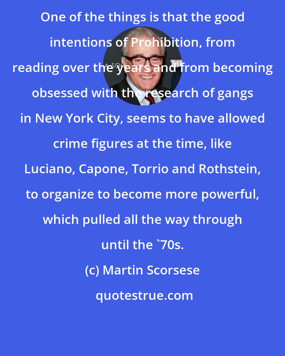 Martin Scorsese: One of the things is that the good intentions of Prohibition, from reading over the years and from becoming obsessed with the research of gangs in New York City, seems to have allowed crime figures at the time, like Luciano, Capone, Torrio and Rothstein, to organize to become more powerful, which pulled all the way through until the '70s.