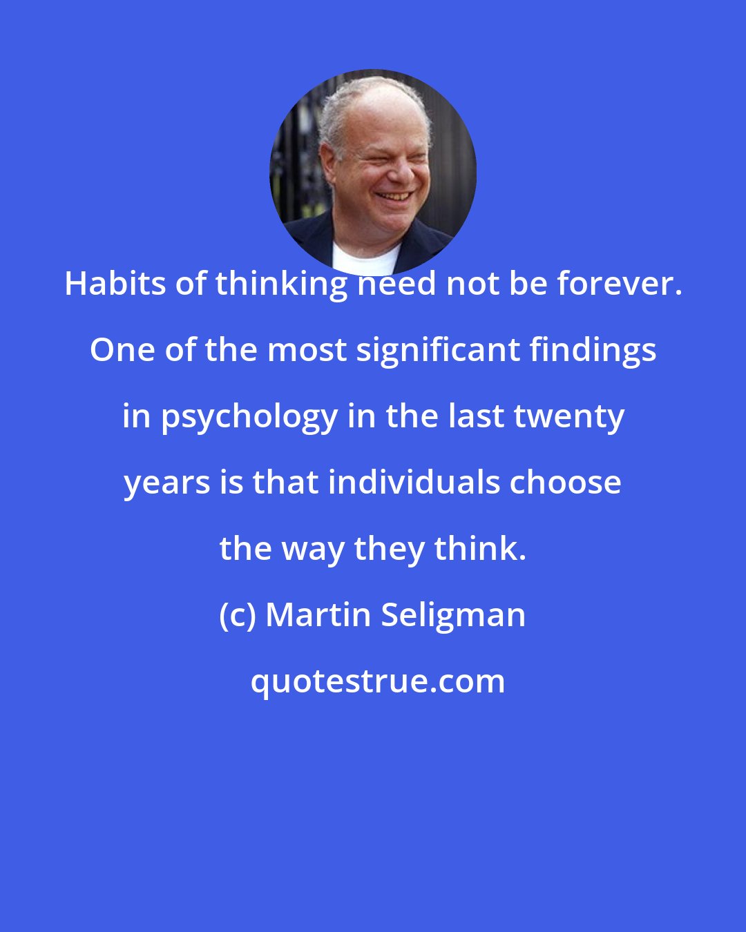 Martin Seligman: Habits of thinking need not be forever. One of the most significant findings in psychology in the last twenty years is that individuals choose the way they think.