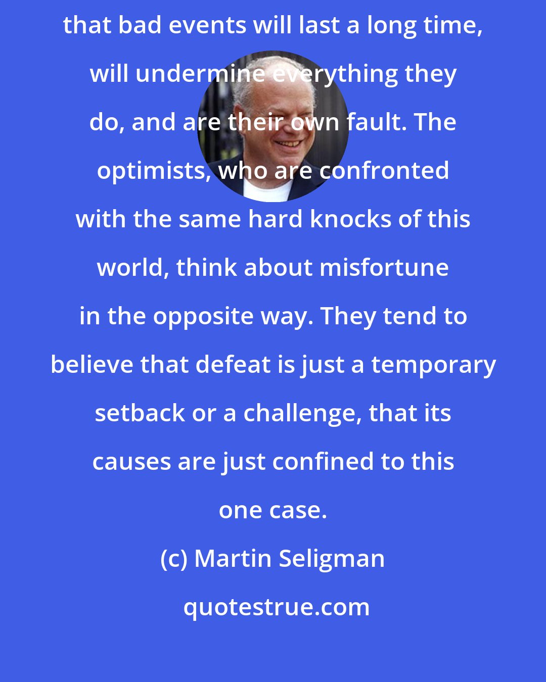 Martin Seligman: The defining characteristic of pessimists is that they tend to believe that bad events will last a long time, will undermine everything they do, and are their own fault. The optimists, who are confronted with the same hard knocks of this world, think about misfortune in the opposite way. They tend to believe that defeat is just a temporary setback or a challenge, that its causes are just confined to this one case.