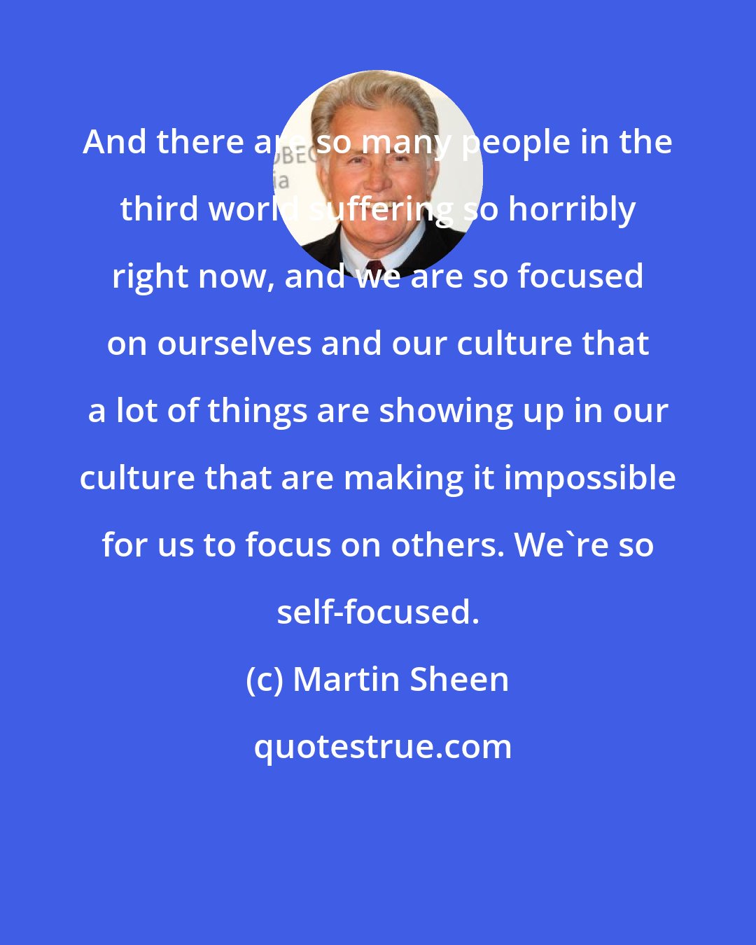 Martin Sheen: And there are so many people in the third world suffering so horribly right now, and we are so focused on ourselves and our culture that a lot of things are showing up in our culture that are making it impossible for us to focus on others. We're so self-focused.