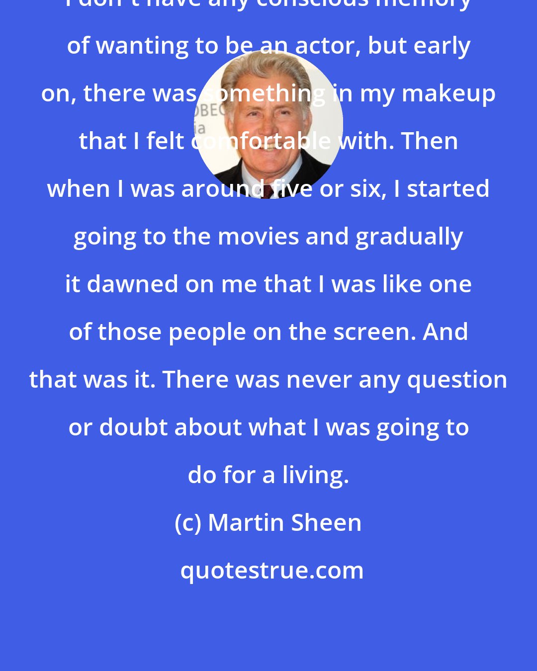 Martin Sheen: I don't have any conscious memory of wanting to be an actor, but early on, there was something in my makeup that I felt comfortable with. Then when I was around five or six, I started going to the movies and gradually it dawned on me that I was like one of those people on the screen. And that was it. There was never any question or doubt about what I was going to do for a living.