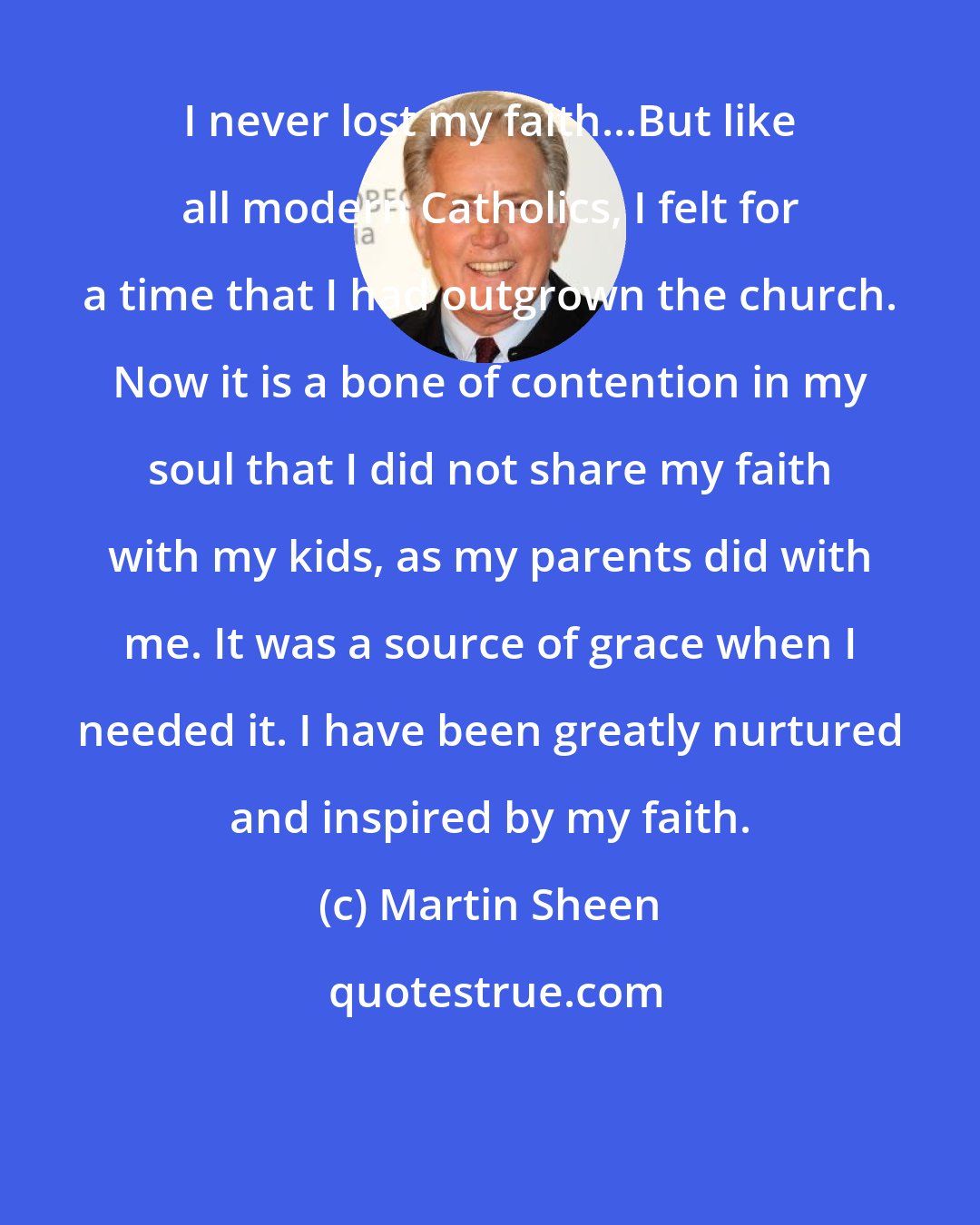 Martin Sheen: I never lost my faith...But like all modern Catholics, I felt for a time that I had outgrown the church. Now it is a bone of contention in my soul that I did not share my faith with my kids, as my parents did with me. It was a source of grace when I needed it. I have been greatly nurtured and inspired by my faith.