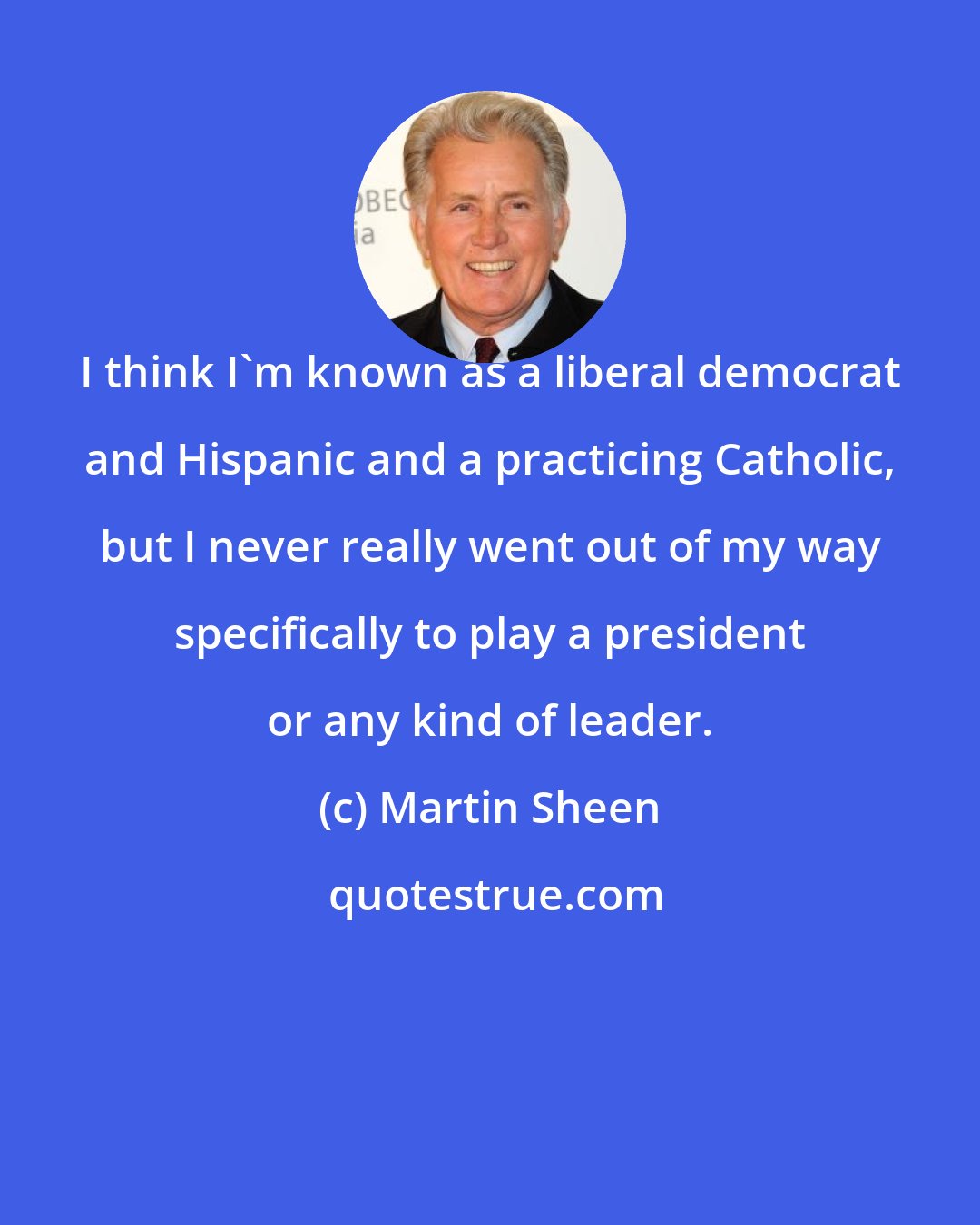 Martin Sheen: I think I'm known as a liberal democrat and Hispanic and a practicing Catholic, but I never really went out of my way specifically to play a president or any kind of leader.