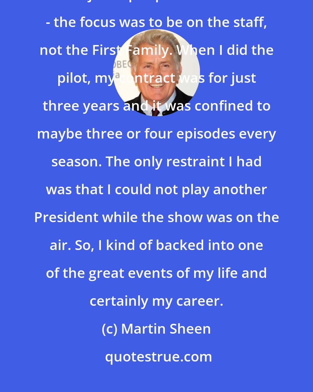 Martin Sheen: I was the last one to join the cast of the west Wing and when I started it was just a peripheral character - the focus was to be on the staff, not the First Family. When I did the pilot, my contract was for just three years and it was confined to maybe three or four episodes every season. The only restraint I had was that I could not play another President while the show was on the air. So, I kind of backed into one of the great events of my life and certainly my career.