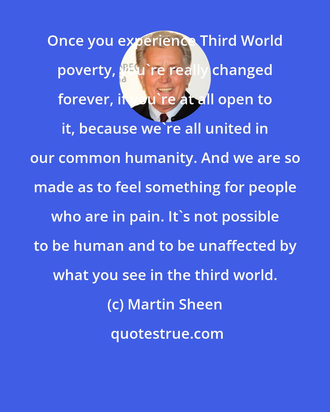 Martin Sheen: Once you experience Third World poverty, you're really changed forever, if you're at all open to it, because we're all united in our common humanity. And we are so made as to feel something for people who are in pain. It's not possible to be human and to be unaffected by what you see in the third world.