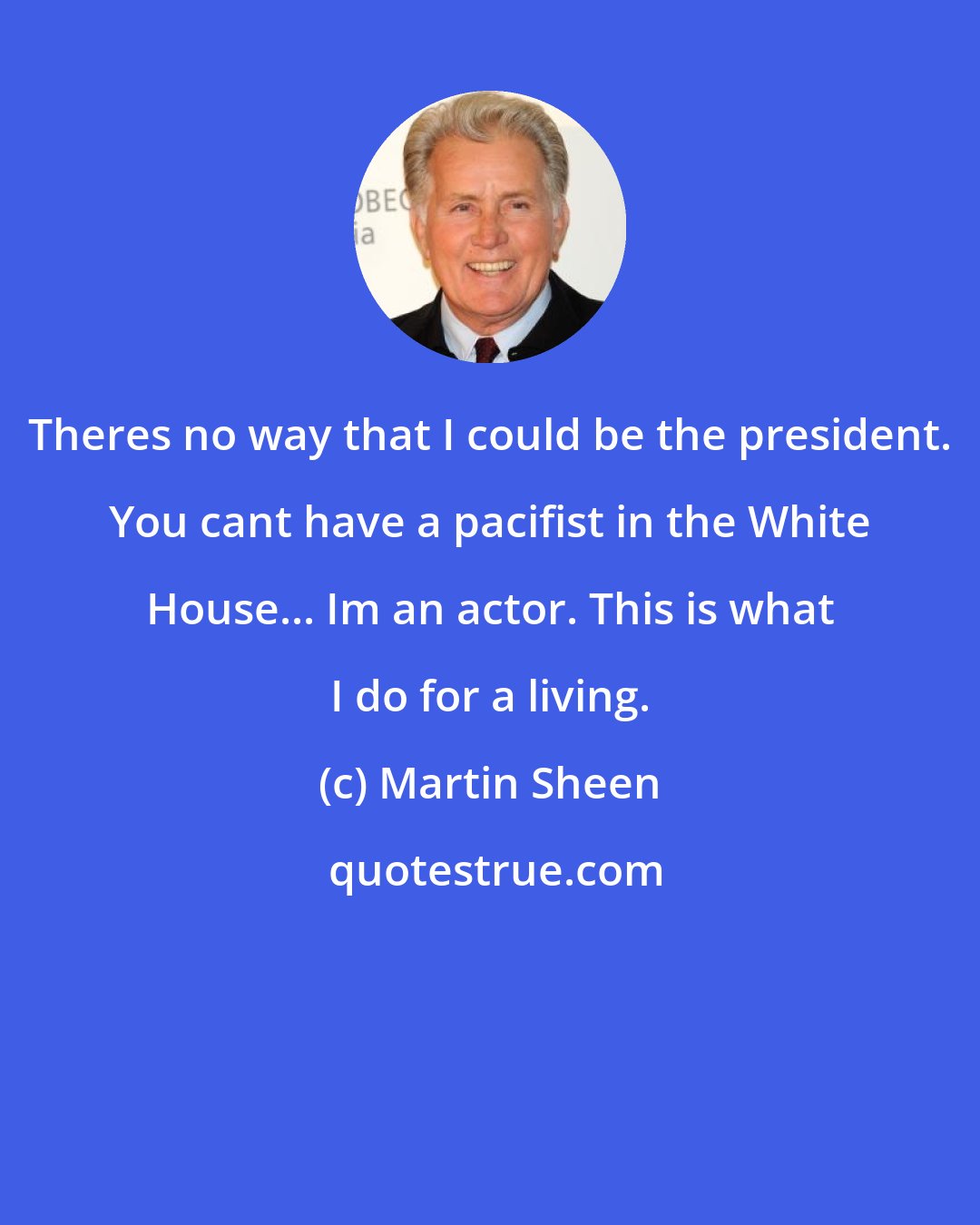 Martin Sheen: Theres no way that I could be the president. You cant have a pacifist in the White House... Im an actor. This is what I do for a living.