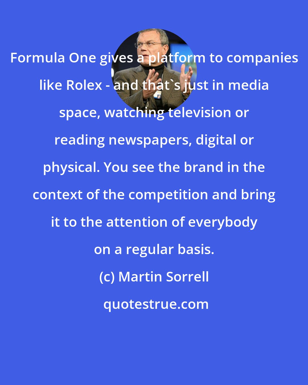 Martin Sorrell: Formula One gives a platform to companies like Rolex - and that's just in media space, watching television or reading newspapers, digital or physical. You see the brand in the context of the competition and bring it to the attention of everybody on a regular basis.
