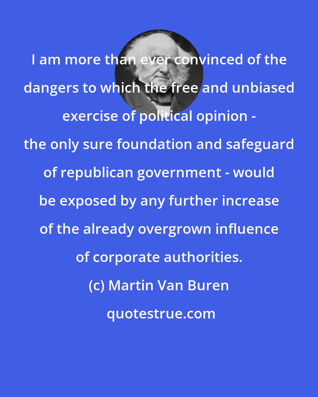 Martin Van Buren: I am more than ever convinced of the dangers to which the free and unbiased exercise of political opinion - the only sure foundation and safeguard of republican government - would be exposed by any further increase of the already overgrown influence of corporate authorities.