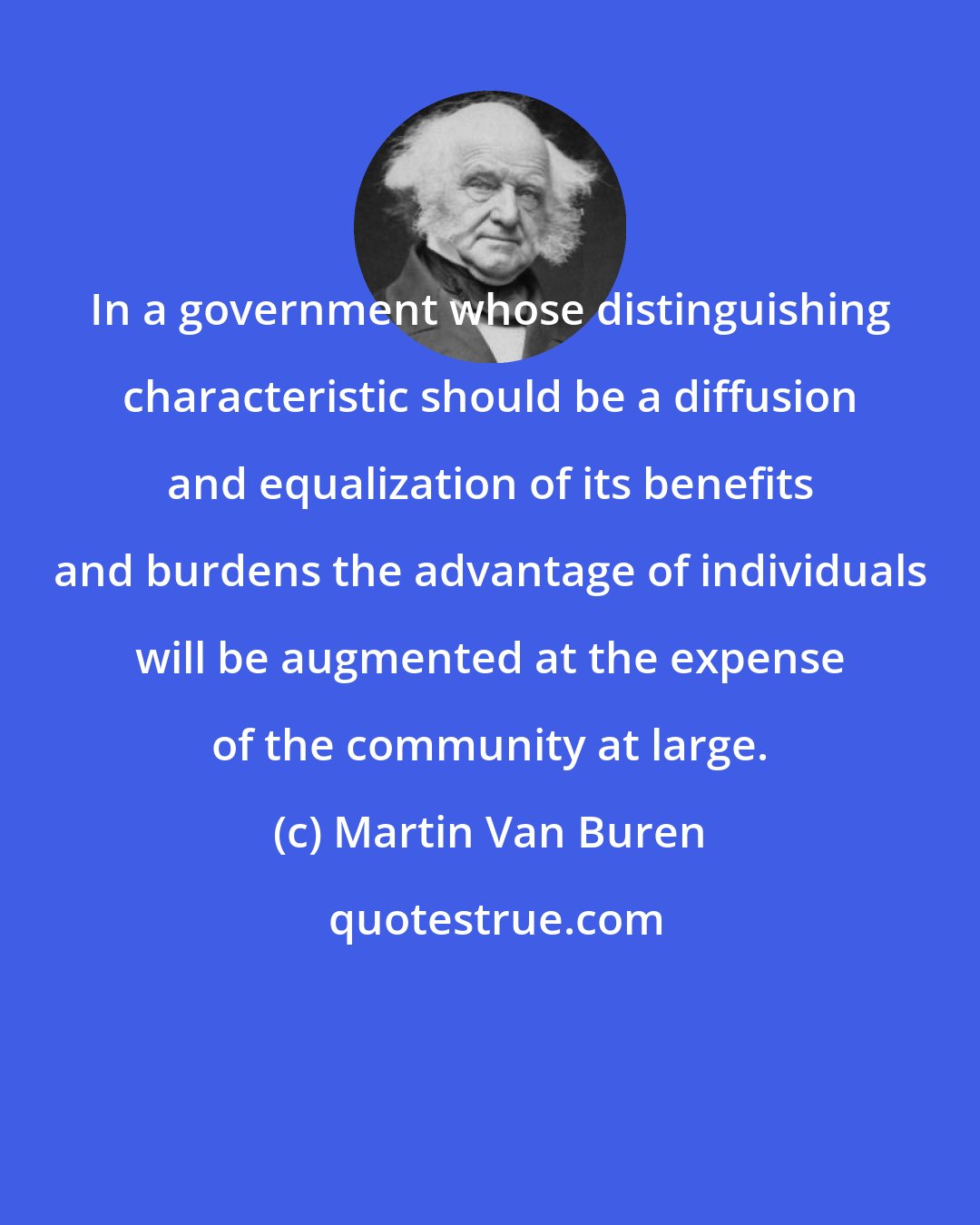 Martin Van Buren: In a government whose distinguishing characteristic should be a diffusion and equalization of its benefits and burdens the advantage of individuals will be augmented at the expense of the community at large.