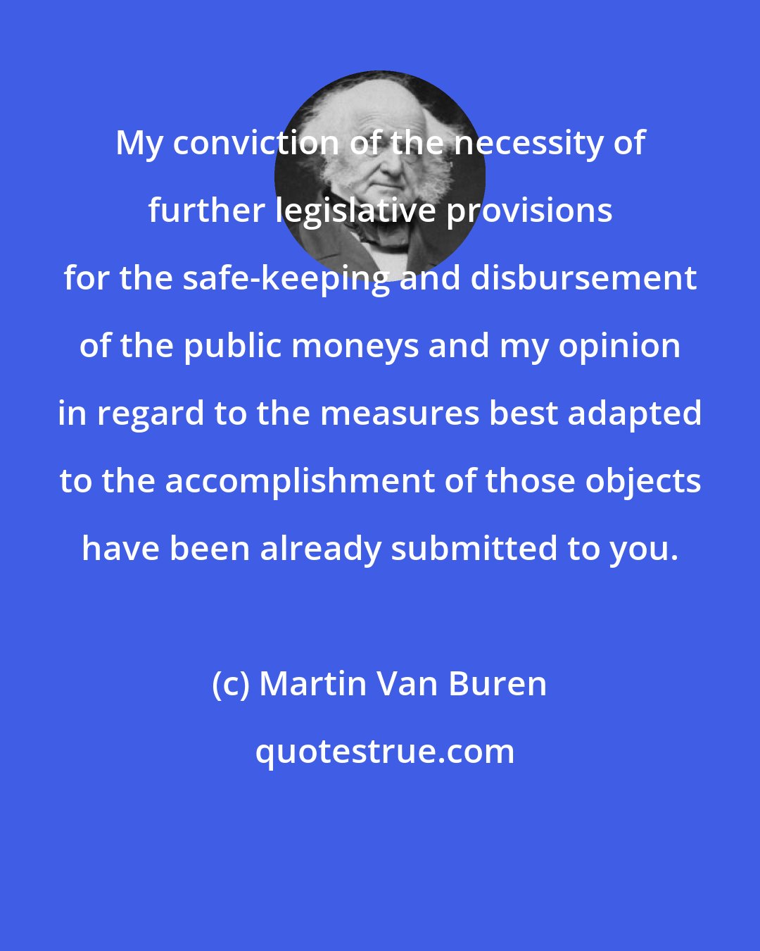 Martin Van Buren: My conviction of the necessity of further legislative provisions for the safe-keeping and disbursement of the public moneys and my opinion in regard to the measures best adapted to the accomplishment of those objects have been already submitted to you.
