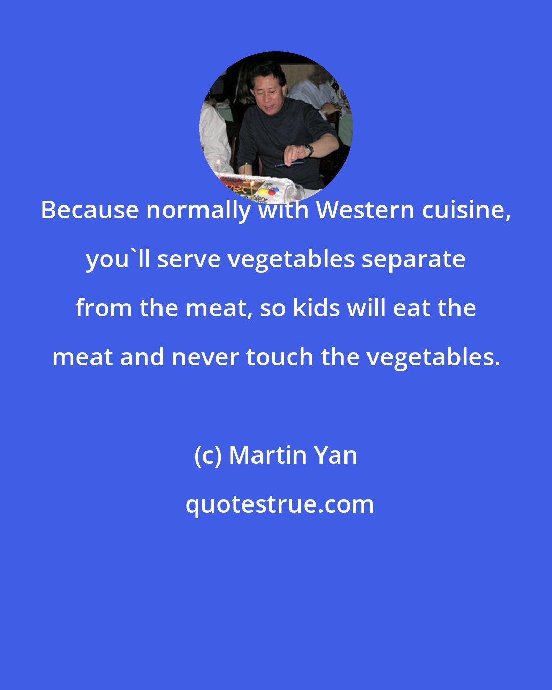 Martin Yan: Because normally with Western cuisine, you'll serve vegetables separate from the meat, so kids will eat the meat and never touch the vegetables.