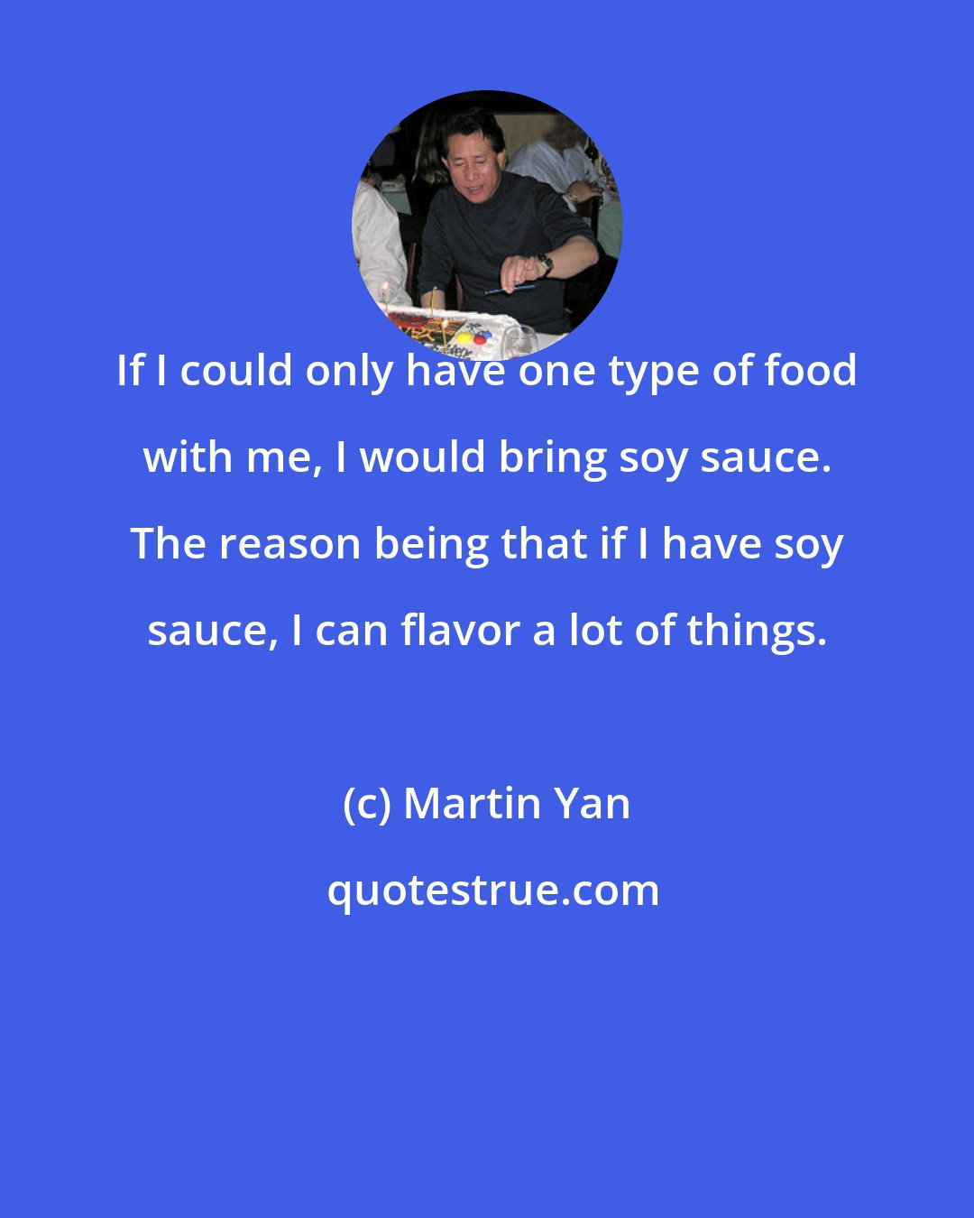 Martin Yan: If I could only have one type of food with me, I would bring soy sauce. The reason being that if I have soy sauce, I can flavor a lot of things.