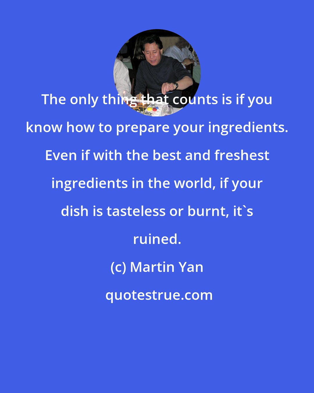 Martin Yan: The only thing that counts is if you know how to prepare your ingredients. Even if with the best and freshest ingredients in the world, if your dish is tasteless or burnt, it's ruined.