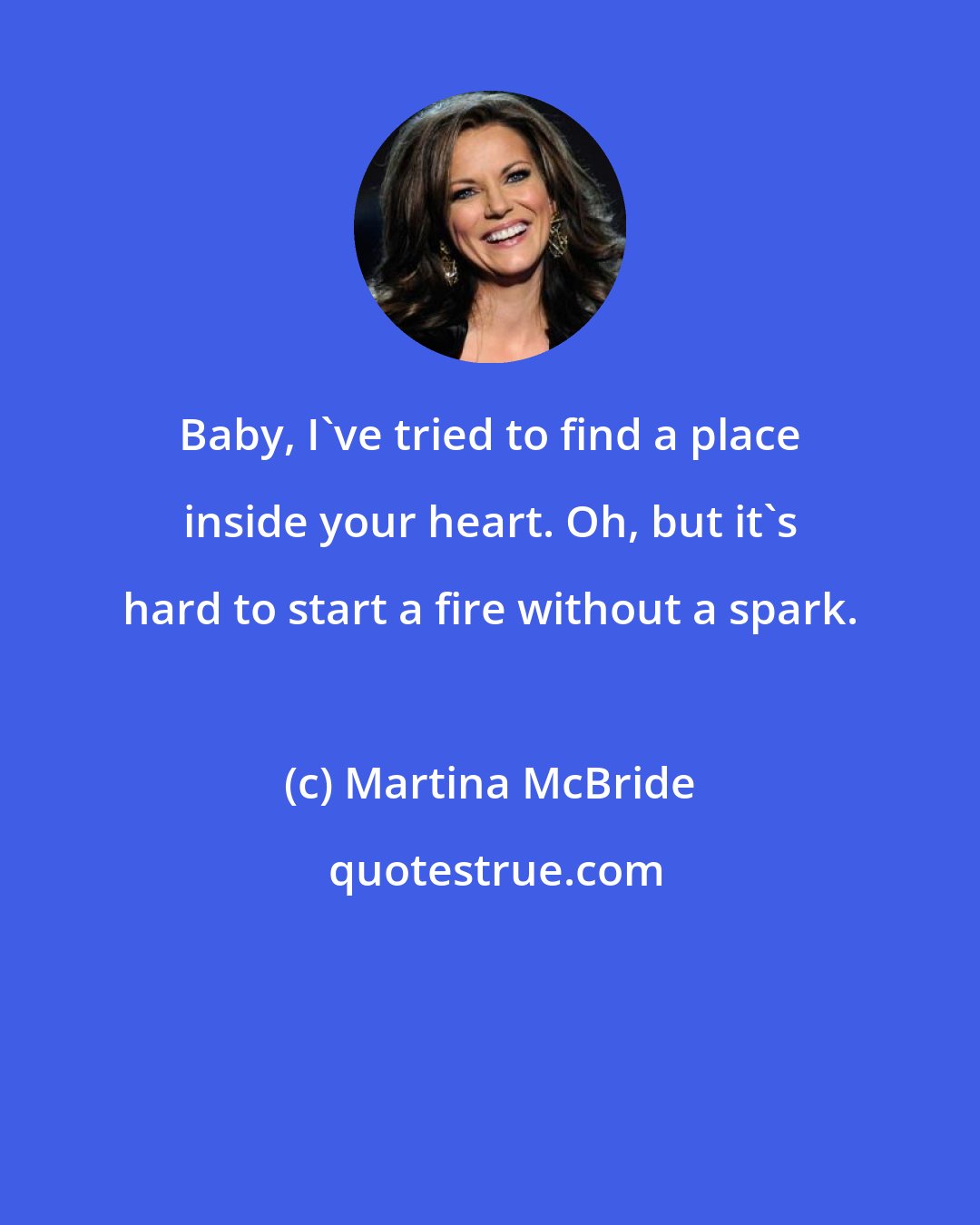 Martina McBride: Baby, I've tried to find a place inside your heart. Oh, but it's hard to start a fire without a spark.