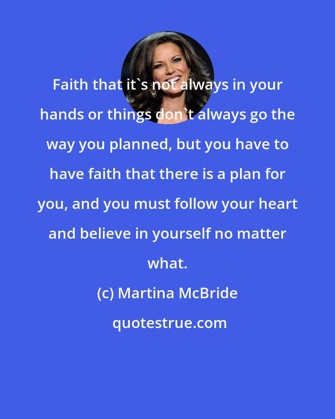 Martina McBride: Faith that it's not always in your hands or things don't always go the way you planned, but you have to have faith that there is a plan for you, and you must follow your heart and believe in yourself no matter what.