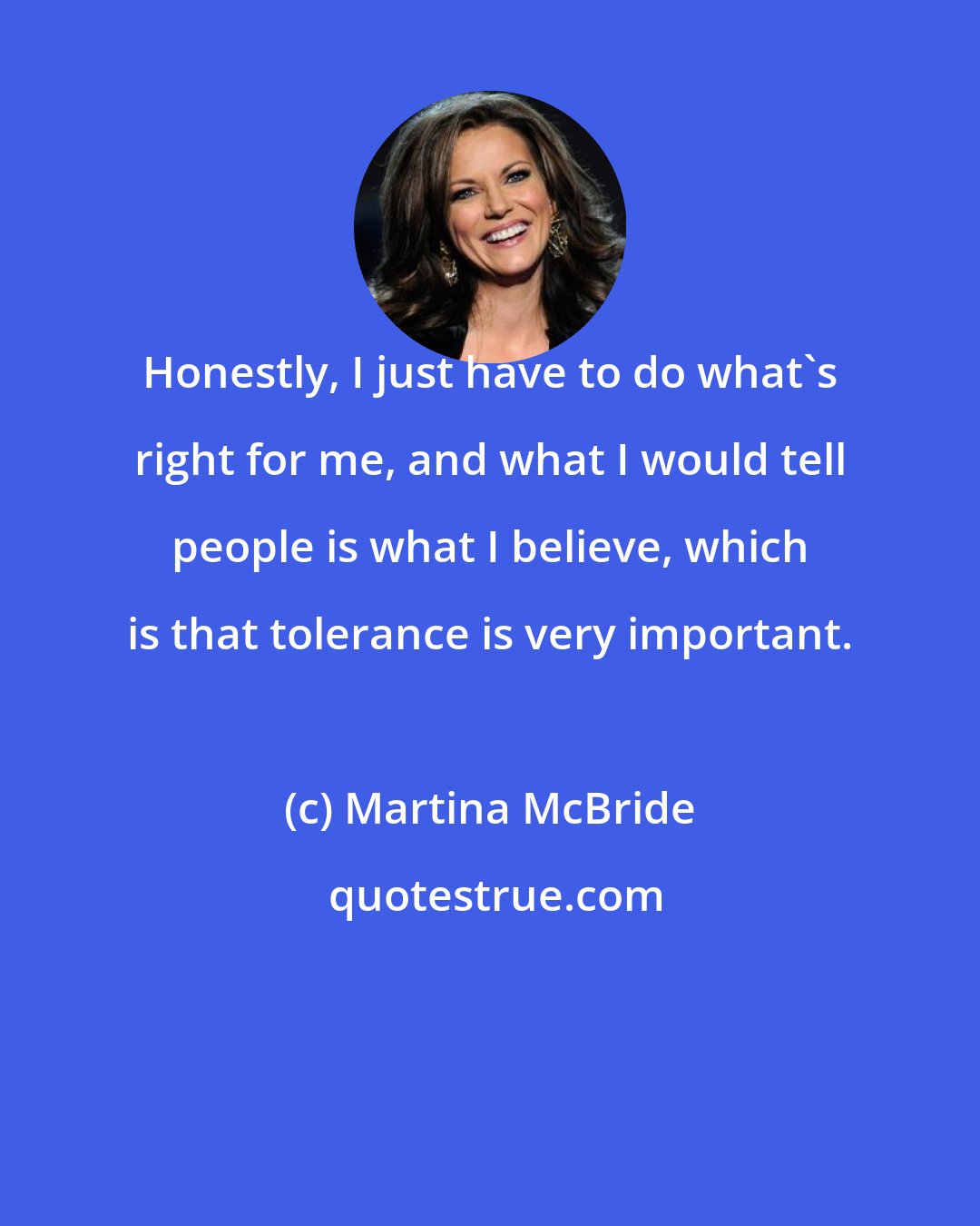 Martina McBride: Honestly, I just have to do what's right for me, and what I would tell people is what I believe, which is that tolerance is very important.