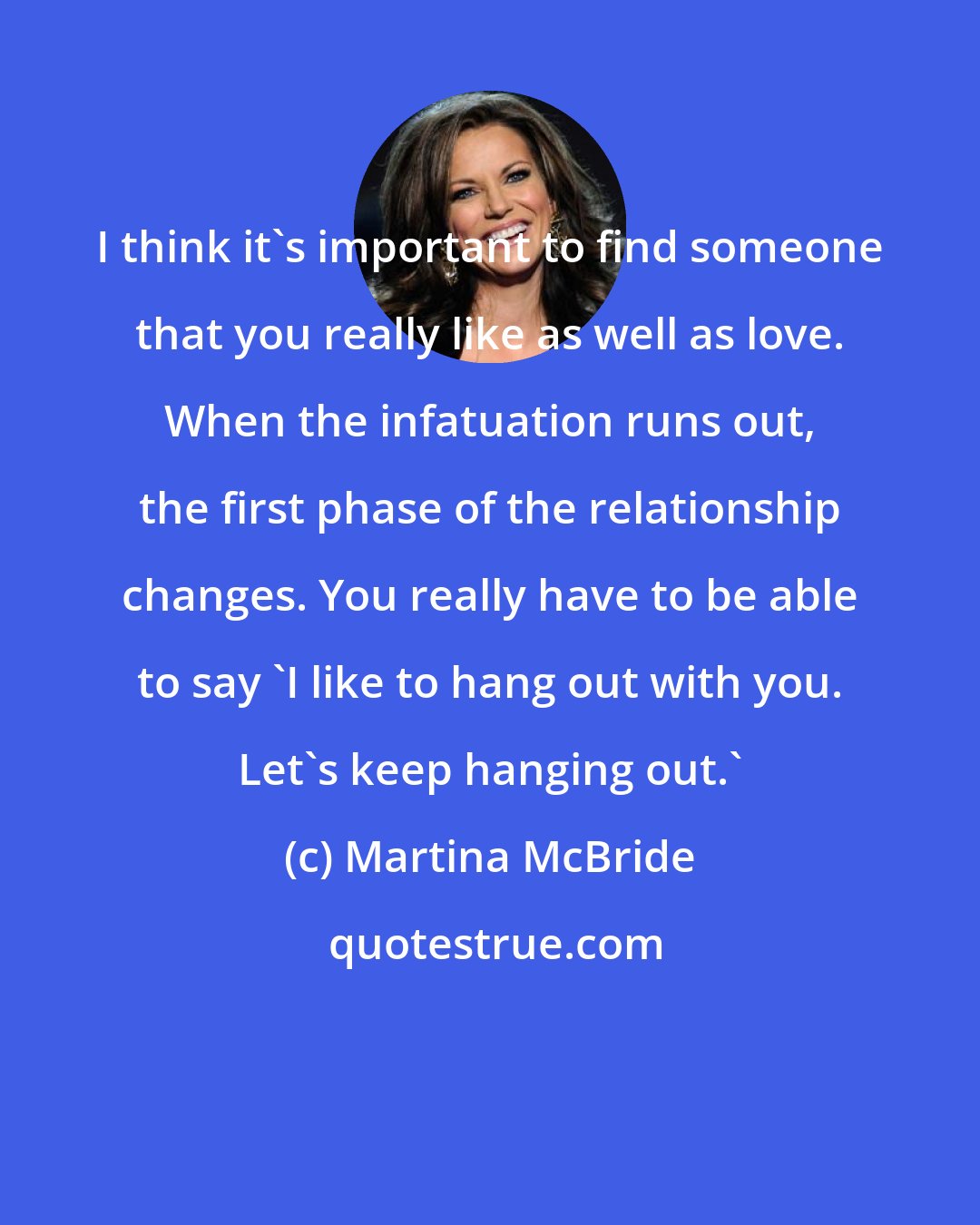 Martina McBride: I think it's important to find someone that you really like as well as love. When the infatuation runs out, the first phase of the relationship changes. You really have to be able to say 'I like to hang out with you. Let's keep hanging out.'