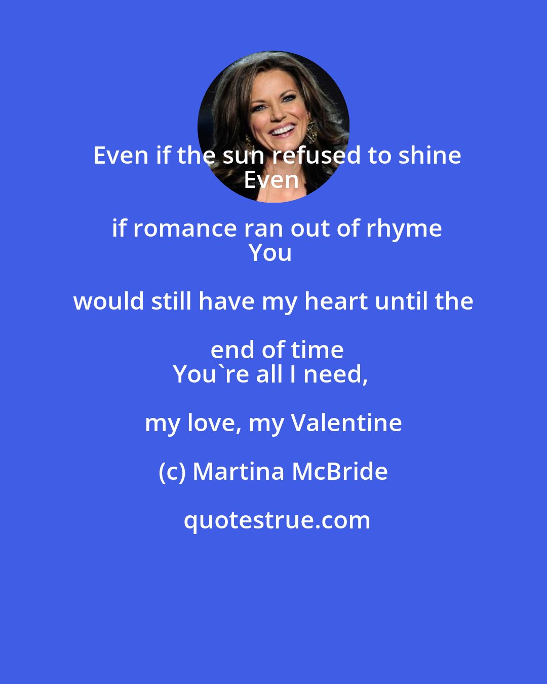 Martina McBride: Even if the sun refused to shine
Even if romance ran out of rhyme
You would still have my heart until the end of time
You're all I need, my love, my Valentine