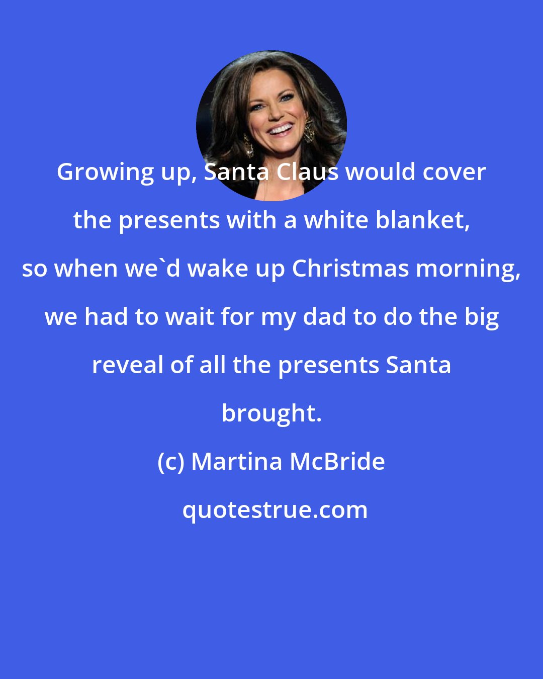 Martina McBride: Growing up, Santa Claus would cover the presents with a white blanket, so when we'd wake up Christmas morning, we had to wait for my dad to do the big reveal of all the presents Santa brought.