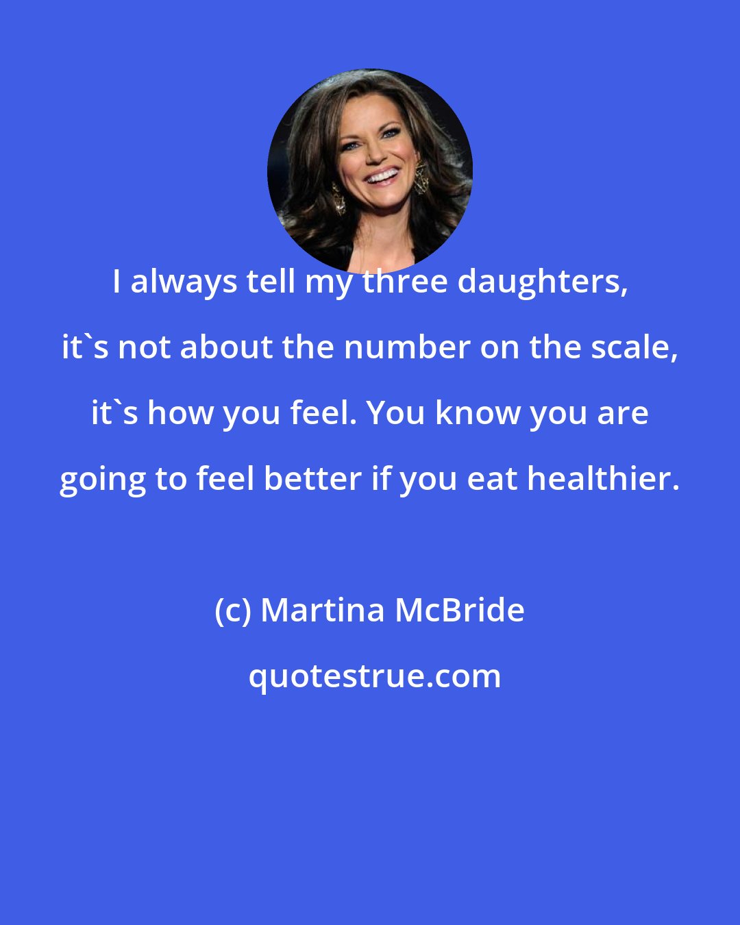 Martina McBride: I always tell my three daughters, it's not about the number on the scale, it's how you feel. You know you are going to feel better if you eat healthier.