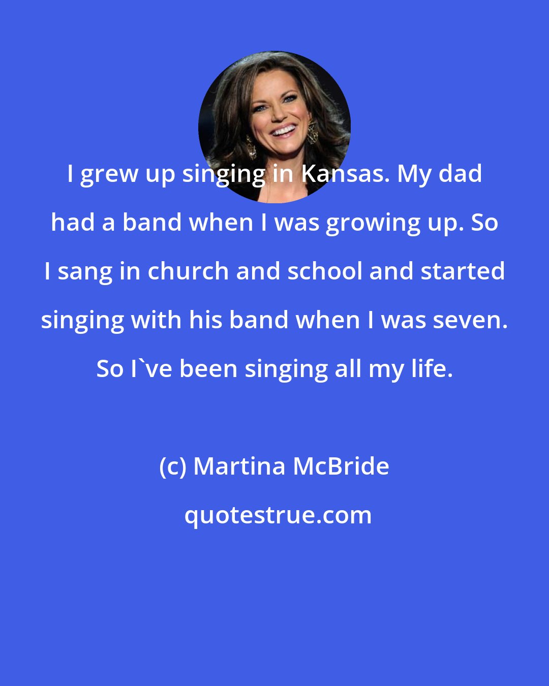 Martina McBride: I grew up singing in Kansas. My dad had a band when I was growing up. So I sang in church and school and started singing with his band when I was seven. So I've been singing all my life.