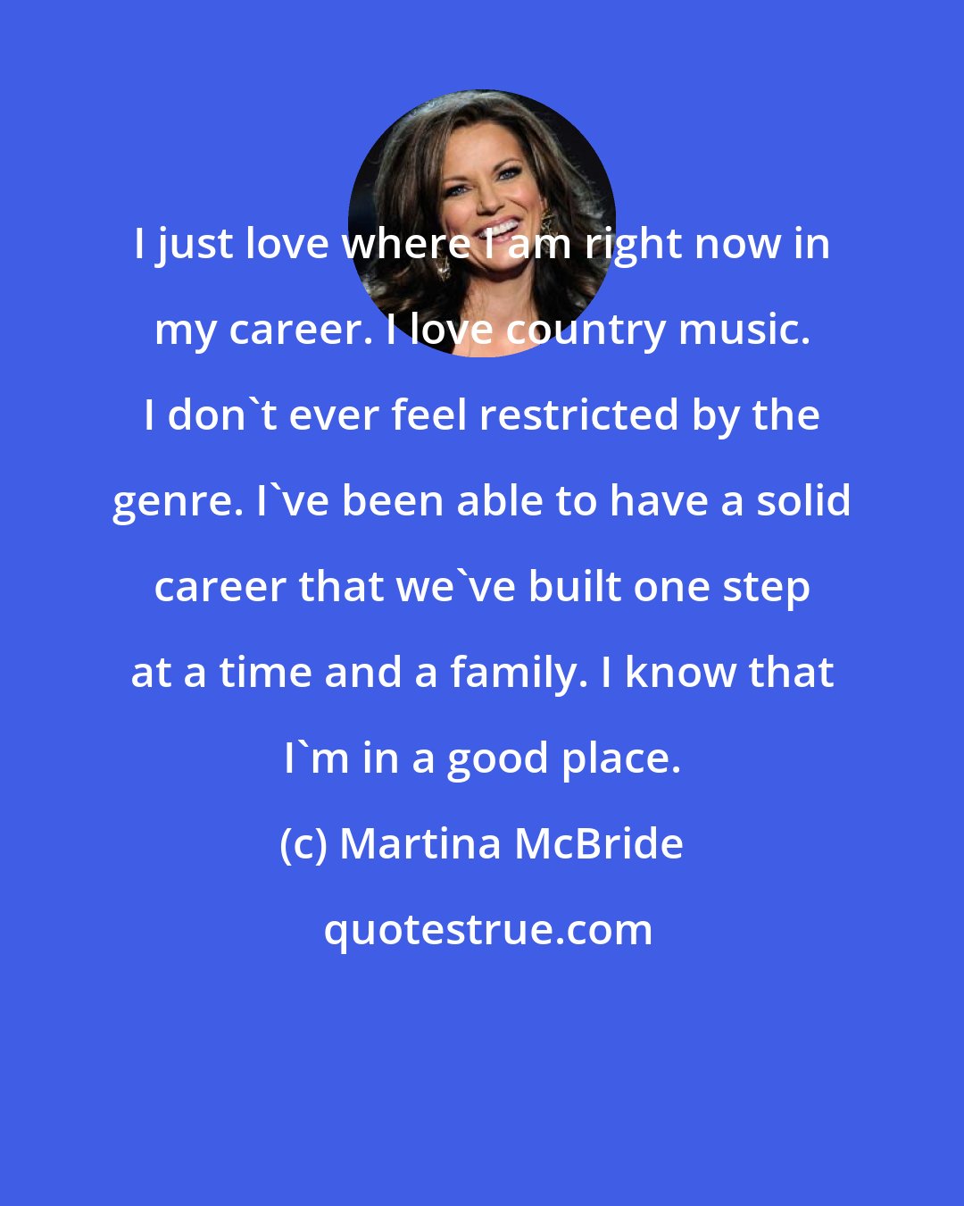 Martina McBride: I just love where I am right now in my career. I love country music. I don't ever feel restricted by the genre. I've been able to have a solid career that we've built one step at a time and a family. I know that I'm in a good place.