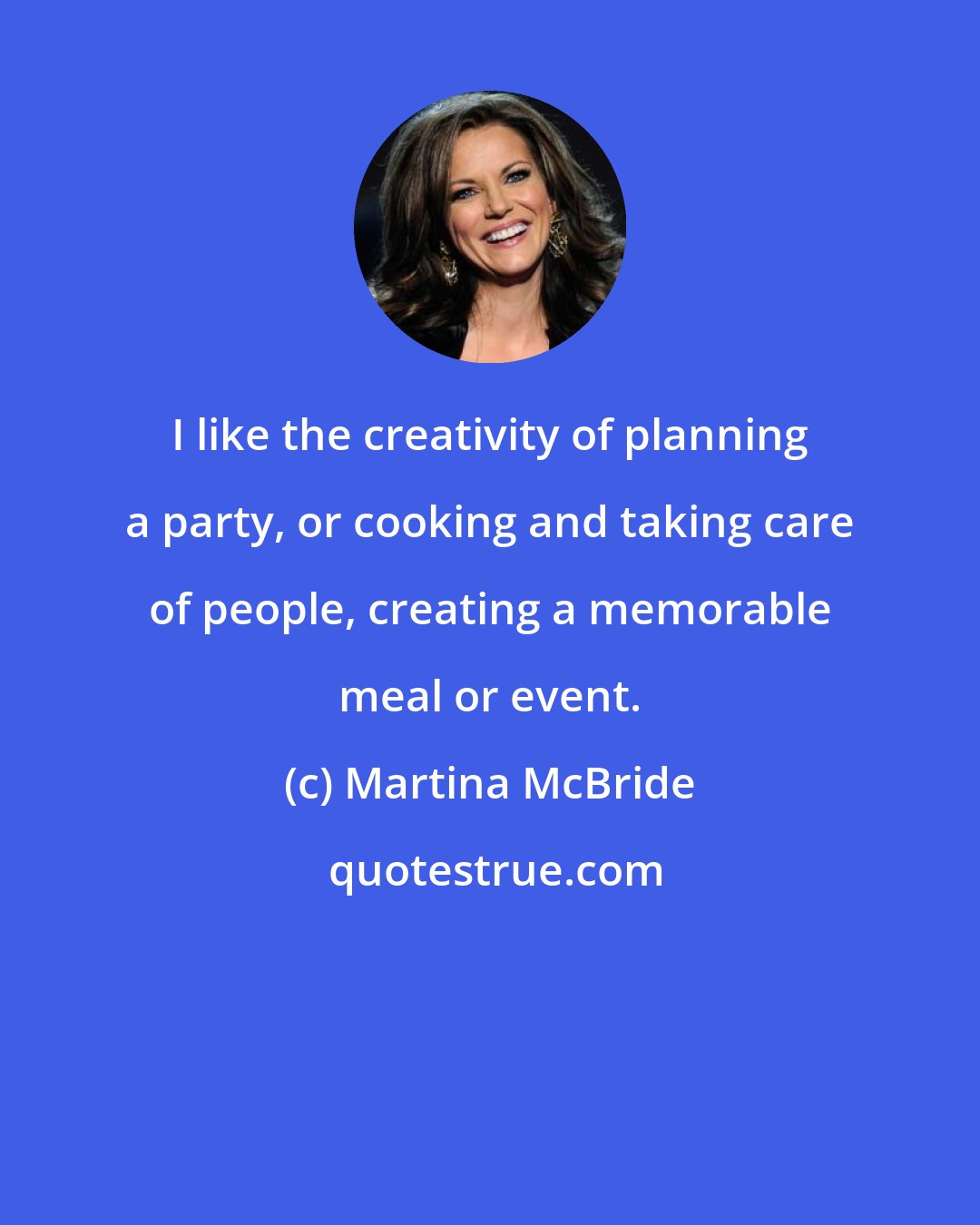 Martina McBride: I like the creativity of planning a party, or cooking and taking care of people, creating a memorable meal or event.