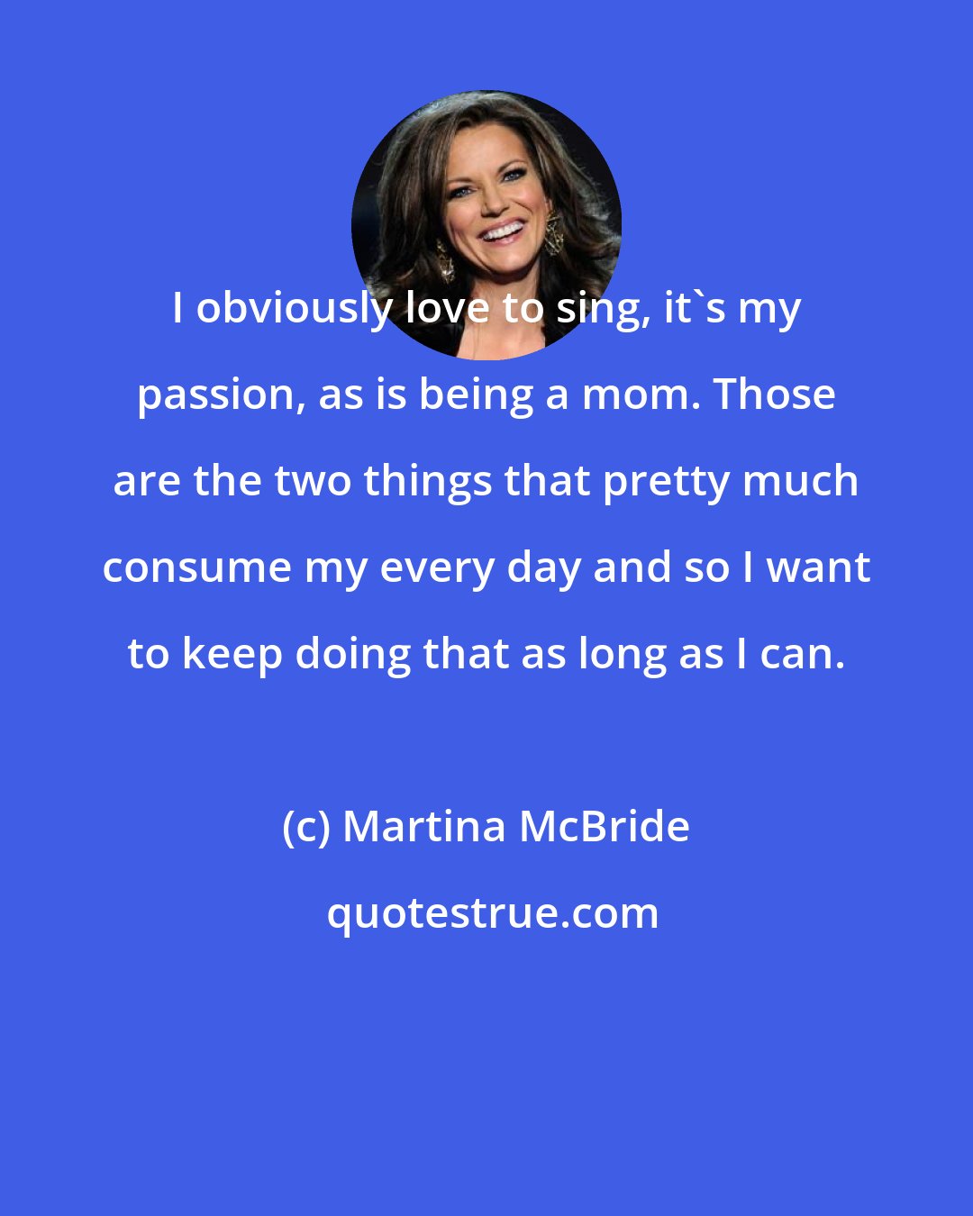 Martina McBride: I obviously love to sing, it's my passion, as is being a mom. Those are the two things that pretty much consume my every day and so I want to keep doing that as long as I can.