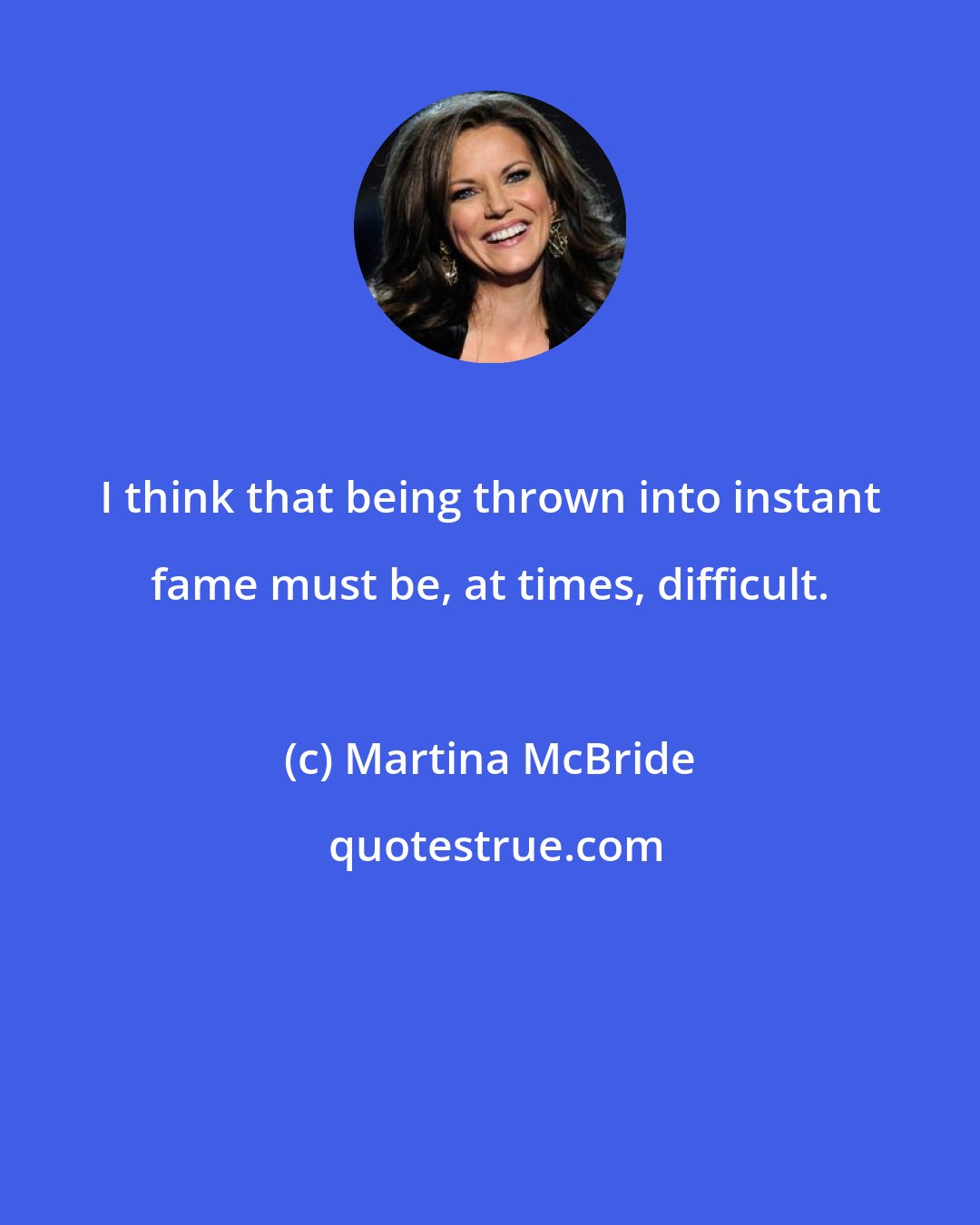 Martina McBride: I think that being thrown into instant fame must be, at times, difficult.