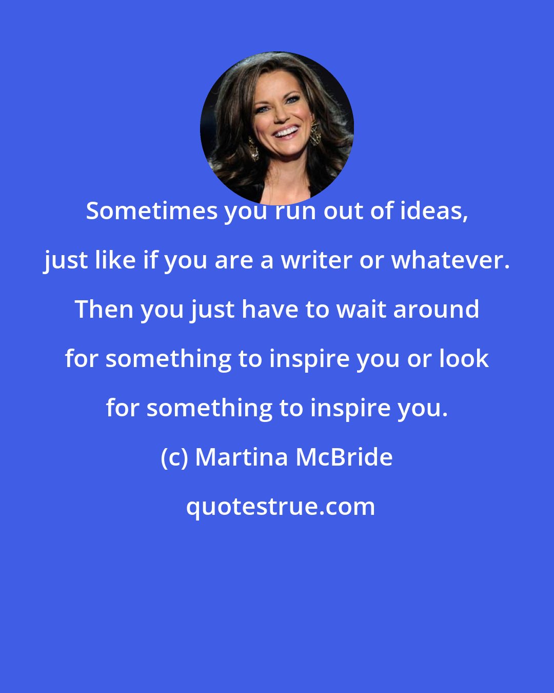 Martina McBride: Sometimes you run out of ideas, just like if you are a writer or whatever. Then you just have to wait around for something to inspire you or look for something to inspire you.