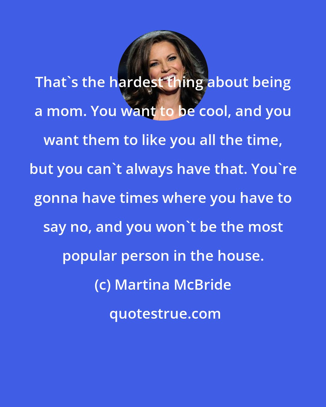 Martina McBride: That's the hardest thing about being a mom. You want to be cool, and you want them to like you all the time, but you can't always have that. You're gonna have times where you have to say no, and you won't be the most popular person in the house.