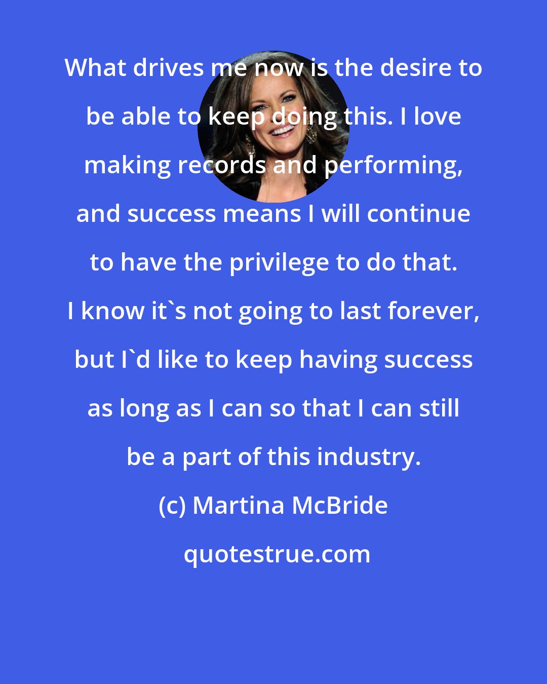 Martina McBride: What drives me now is the desire to be able to keep doing this. I love making records and performing, and success means I will continue to have the privilege to do that. I know it's not going to last forever, but I'd like to keep having success as long as I can so that I can still be a part of this industry.