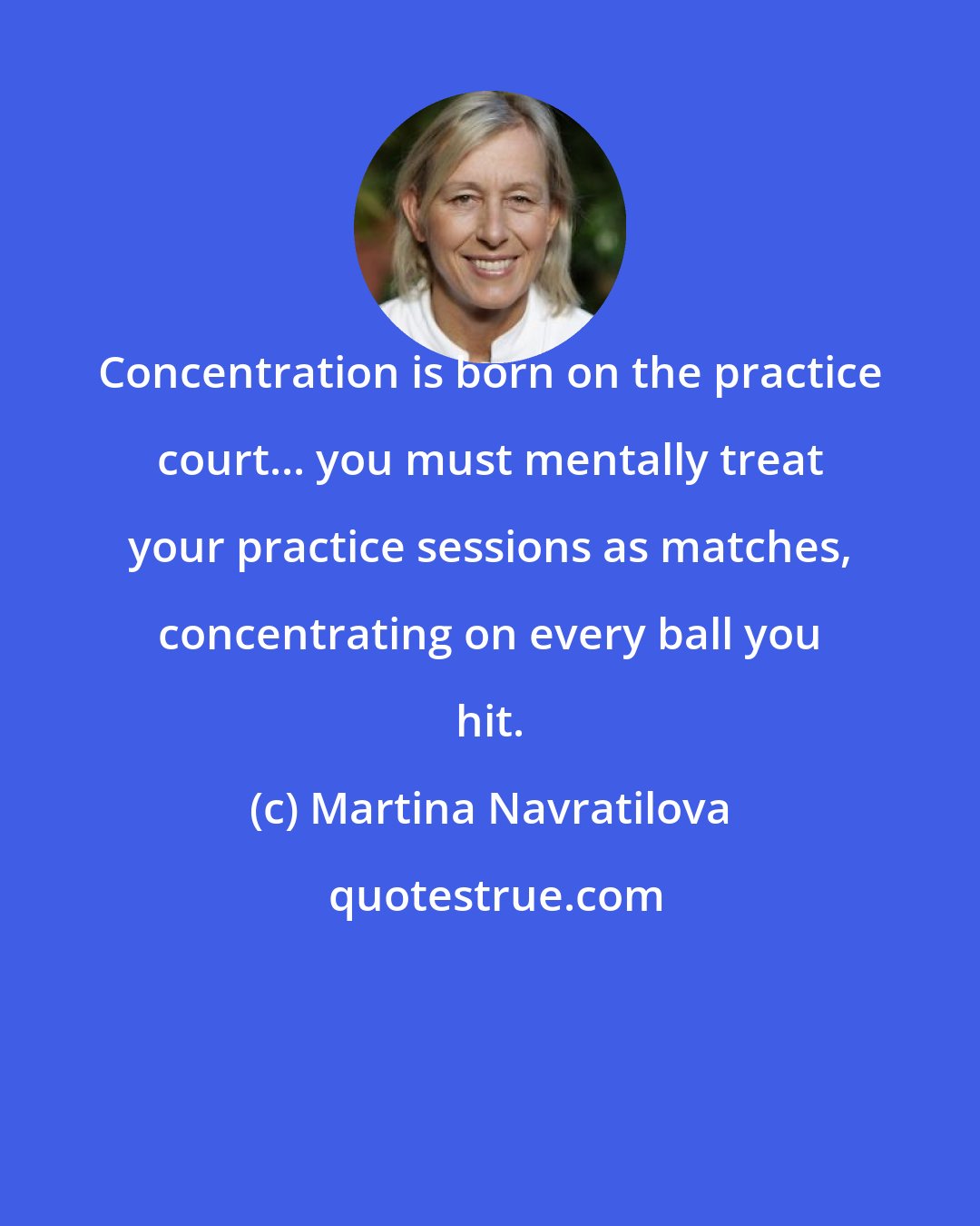 Martina Navratilova: Concentration is born on the practice court... you must mentally treat your practice sessions as matches, concentrating on every ball you hit.