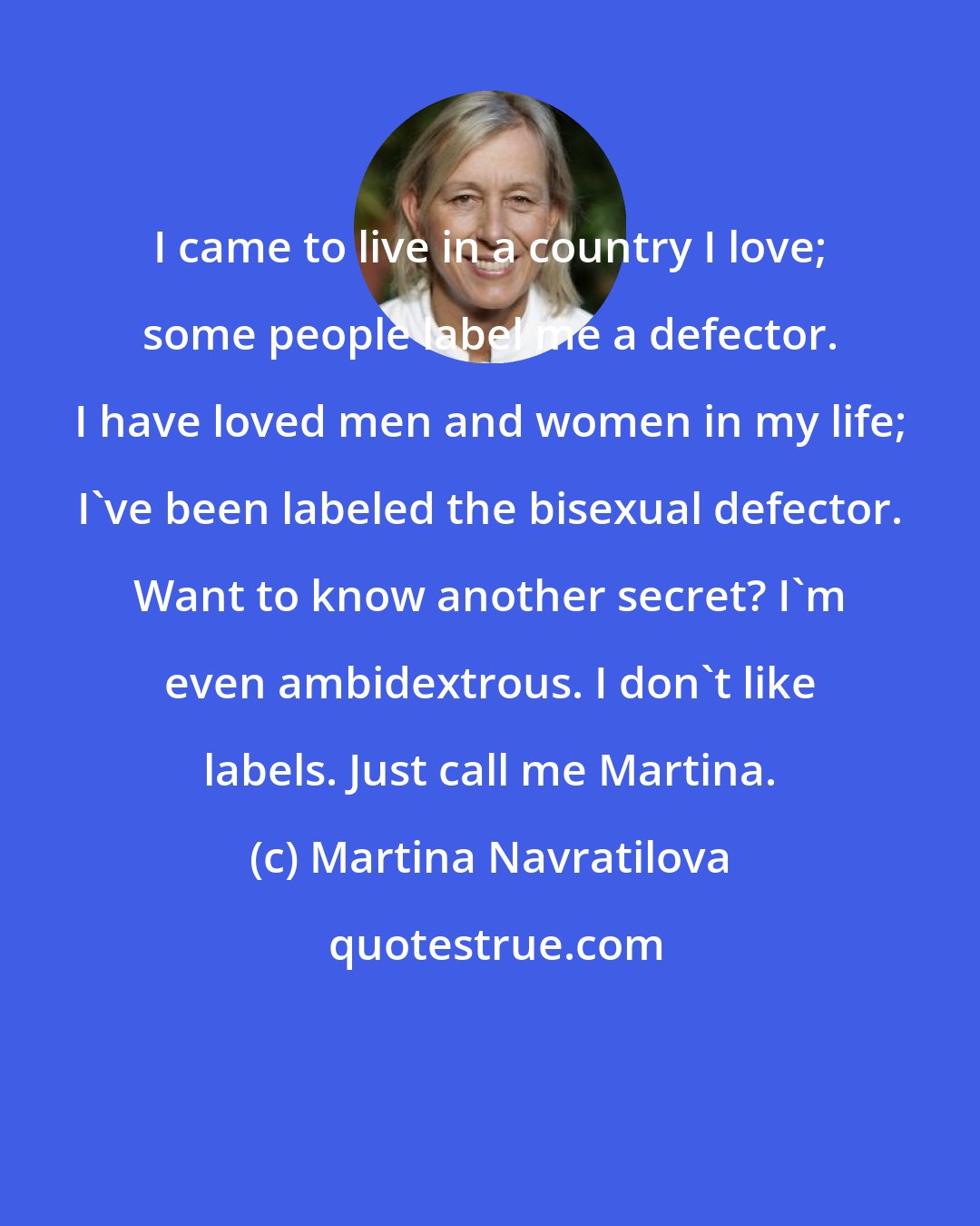 Martina Navratilova: I came to live in a country I love; some people label me a defector. I have loved men and women in my life; I've been labeled the bisexual defector. Want to know another secret? I'm even ambidextrous. I don't like labels. Just call me Martina.