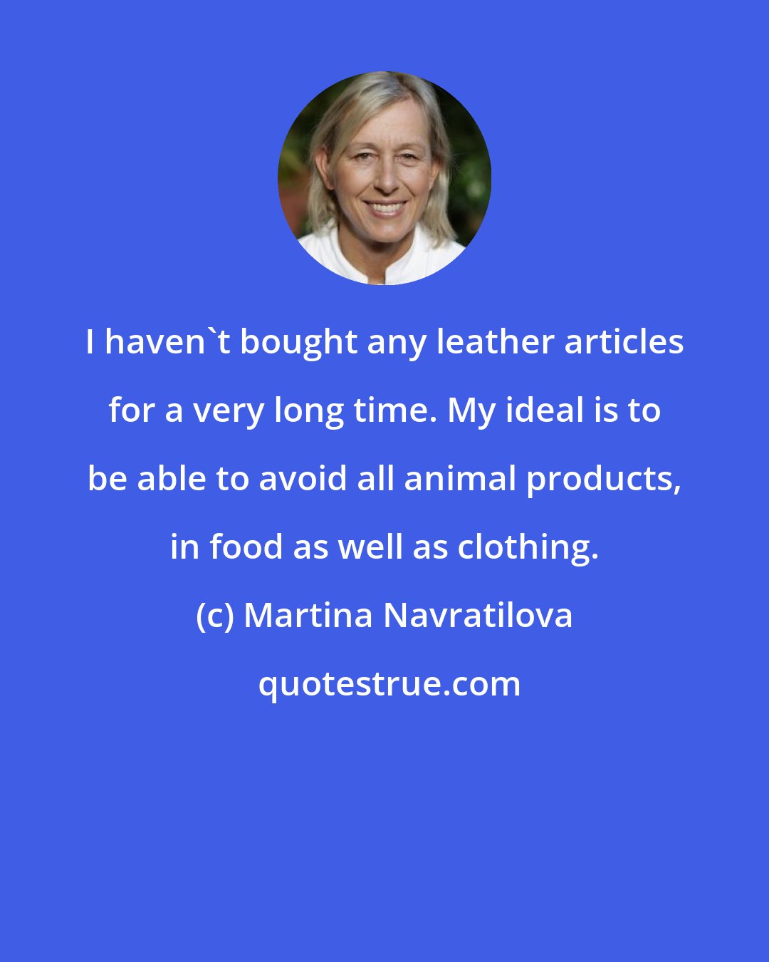 Martina Navratilova: I haven't bought any leather articles for a very long time. My ideal is to be able to avoid all animal products, in food as well as clothing.