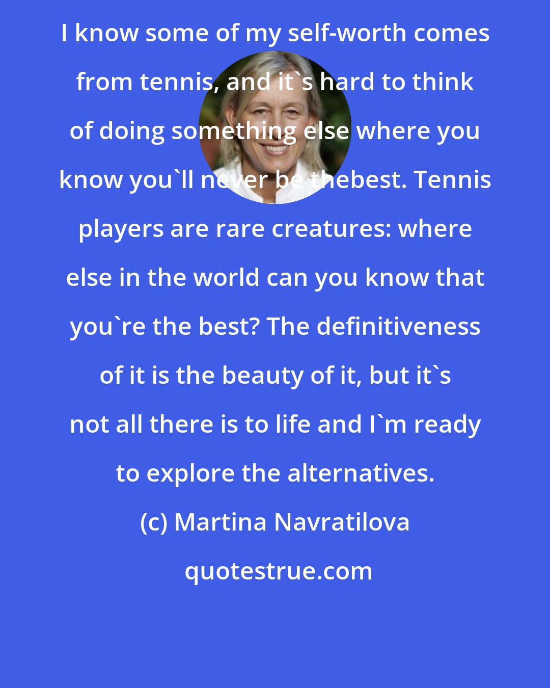 Martina Navratilova: I know some of my self-worth comes from tennis, and it's hard to think of doing something else where you know you'll never be thebest. Tennis players are rare creatures: where else in the world can you know that you're the best? The definitiveness of it is the beauty of it, but it's not all there is to life and I'm ready to explore the alternatives.