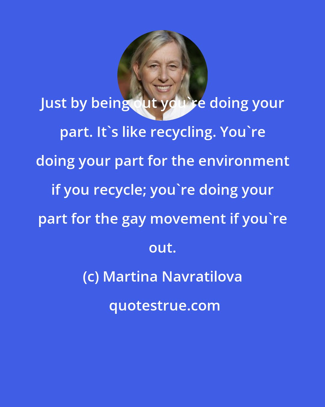 Martina Navratilova: Just by being out you're doing your part. It's like recycling. You're doing your part for the environment if you recycle; you're doing your part for the gay movement if you're out.