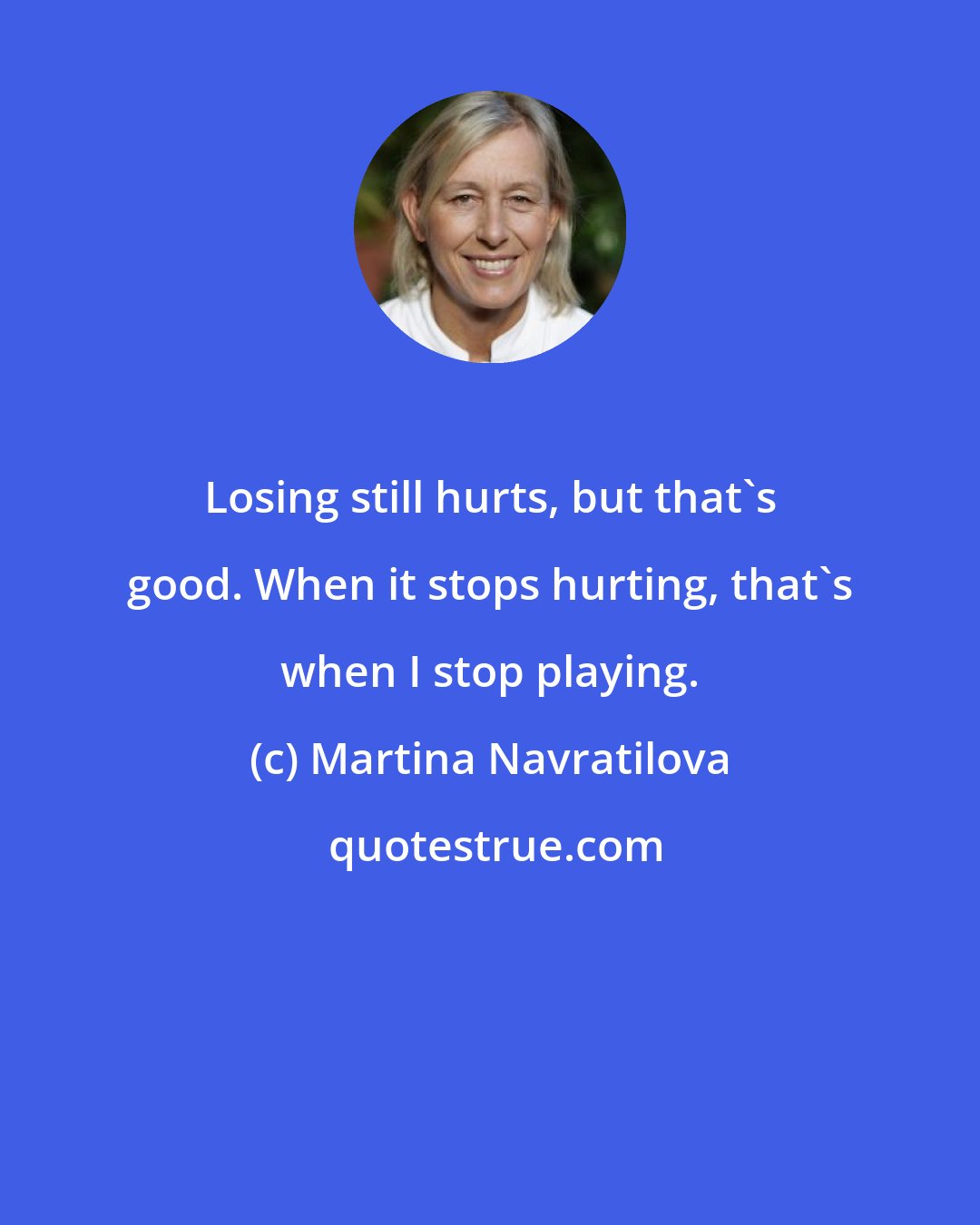 Martina Navratilova: Losing still hurts, but that's good. When it stops hurting, that's when I stop playing.