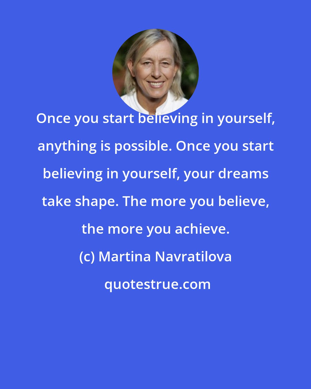 Martina Navratilova: Once you start believing in yourself, anything is possible. Once you start believing in yourself, your dreams take shape. The more you believe, the more you achieve.