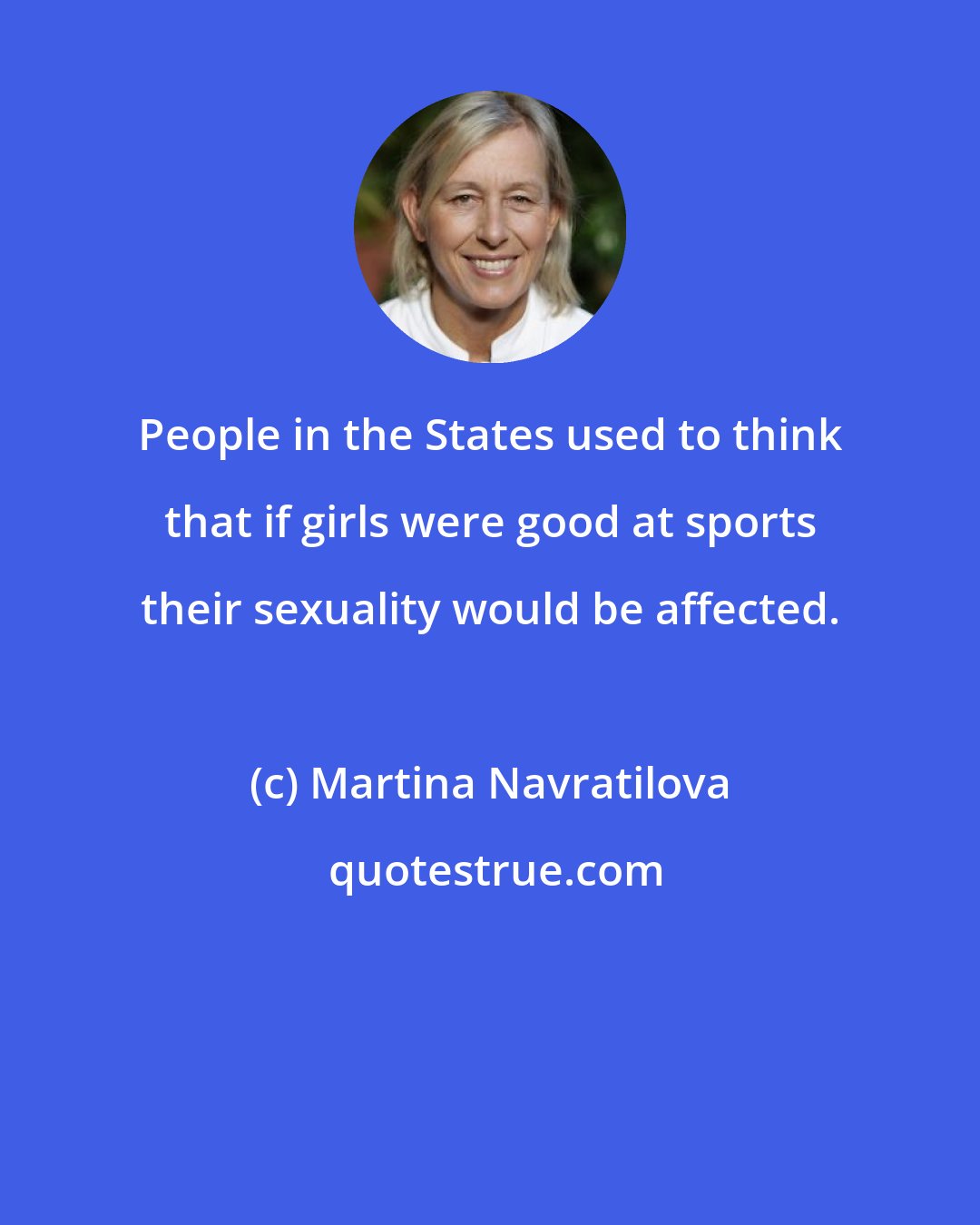 Martina Navratilova: People in the States used to think that if girls were good at sports their sexuality would be affected.