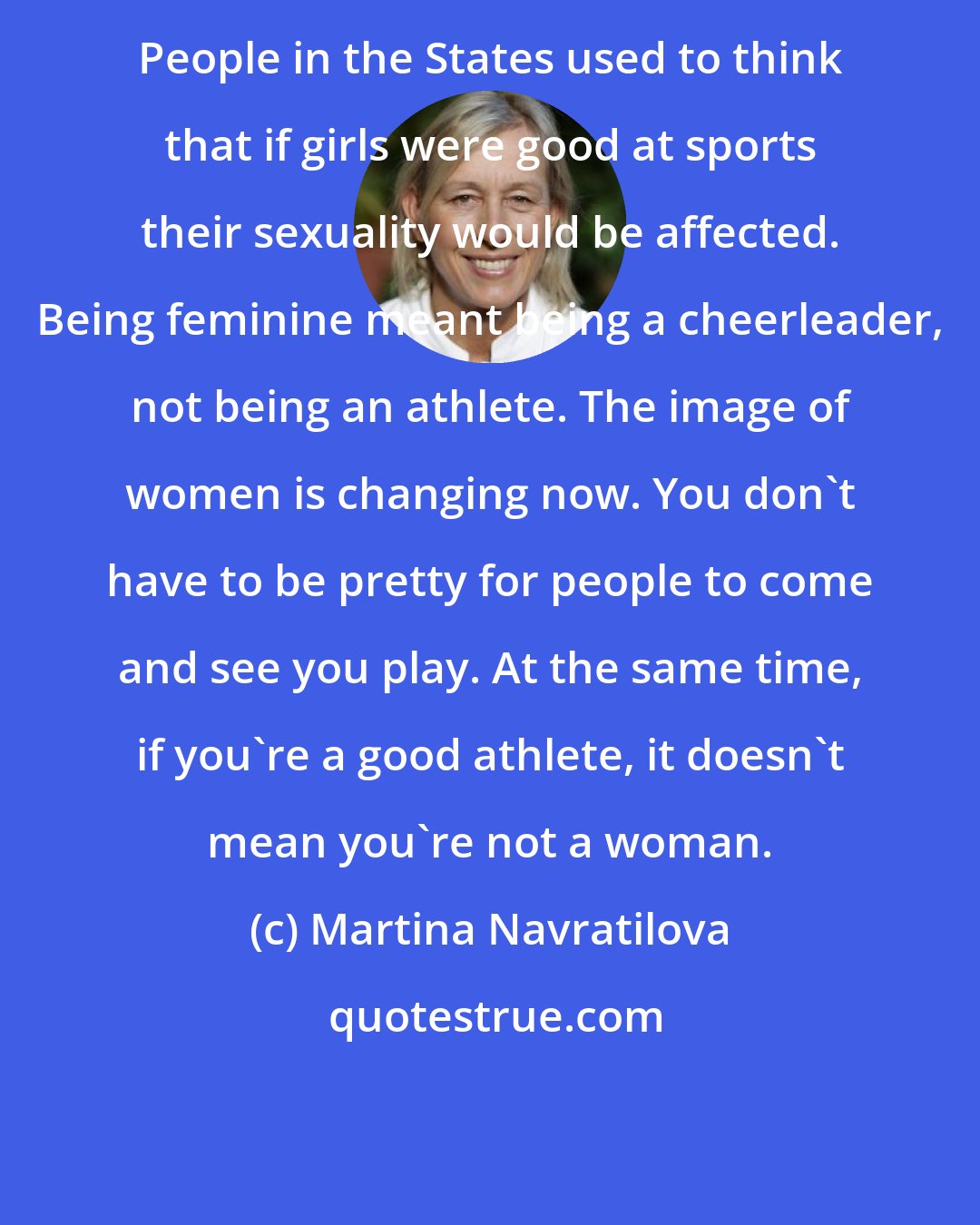 Martina Navratilova: People in the States used to think that if girls were good at sports their sexuality would be affected. Being feminine meant being a cheerleader, not being an athlete. The image of women is changing now. You don't have to be pretty for people to come and see you play. At the same time, if you're a good athlete, it doesn't mean you're not a woman.