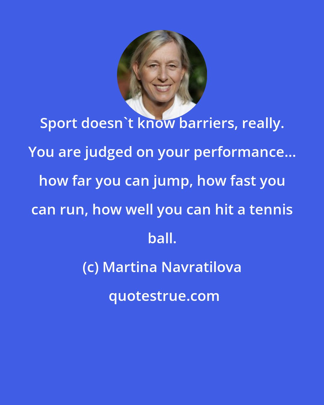 Martina Navratilova: Sport doesn't know barriers, really. You are judged on your performance... how far you can jump, how fast you can run, how well you can hit a tennis ball.