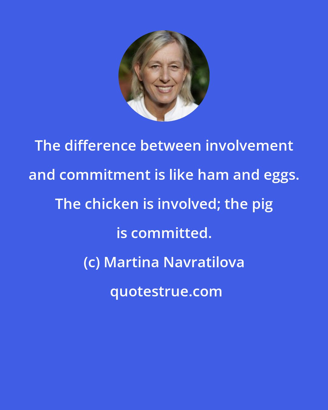 Martina Navratilova: The difference between involvement and commitment is like ham and eggs. The chicken is involved; the pig is committed.