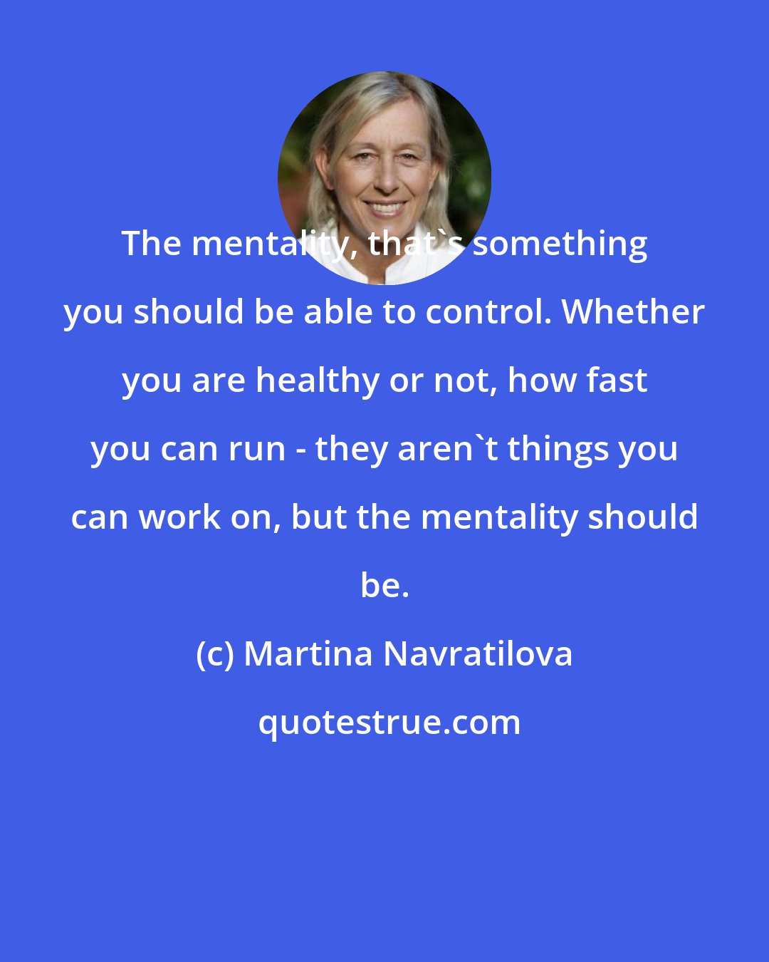 Martina Navratilova: The mentality, that's something you should be able to control. Whether you are healthy or not, how fast you can run - they aren't things you can work on, but the mentality should be.