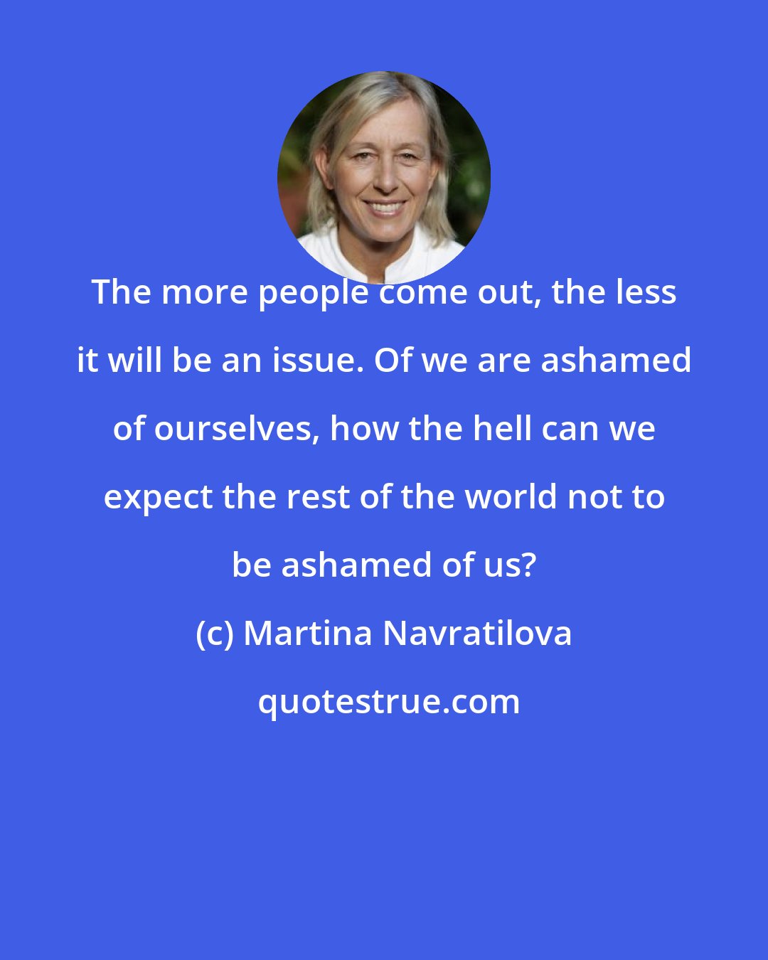 Martina Navratilova: The more people come out, the less it will be an issue. Of we are ashamed of ourselves, how the hell can we expect the rest of the world not to be ashamed of us?