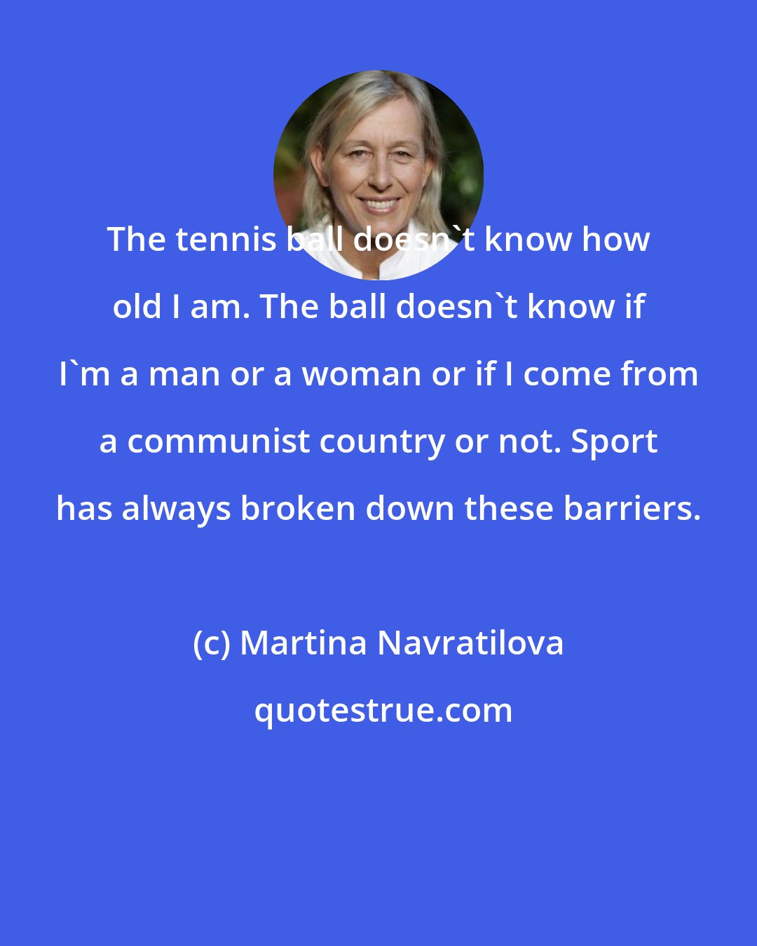 Martina Navratilova: The tennis ball doesn't know how old I am. The ball doesn't know if I'm a man or a woman or if I come from a communist country or not. Sport has always broken down these barriers.