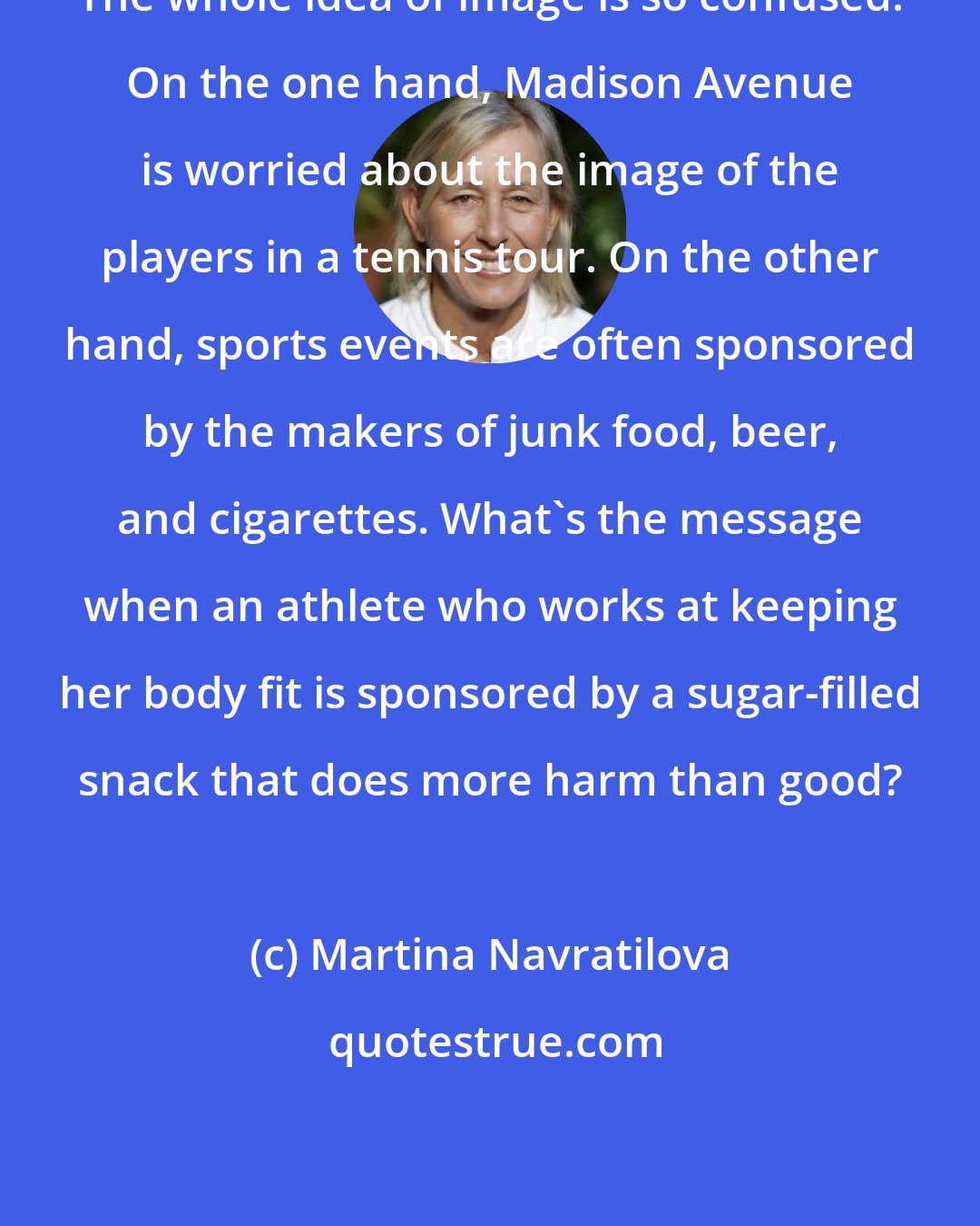 Martina Navratilova: The whole idea of image is so confused. On the one hand, Madison Avenue is worried about the image of the players in a tennis tour. On the other hand, sports events are often sponsored by the makers of junk food, beer, and cigarettes. What's the message when an athlete who works at keeping her body fit is sponsored by a sugar-filled snack that does more harm than good?